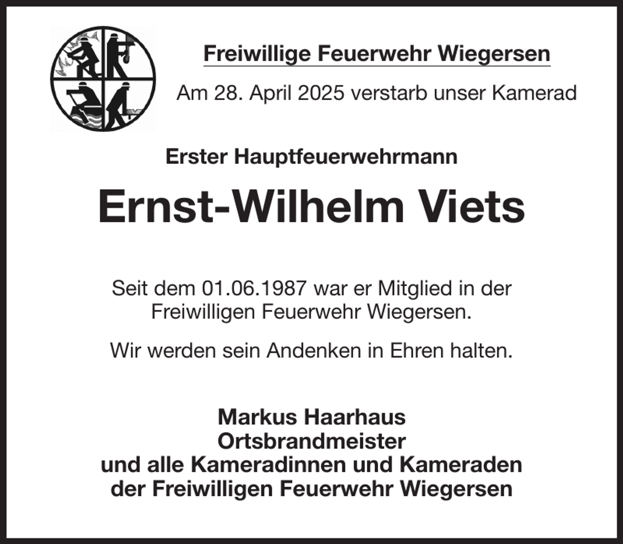 <p>Freiwillige Feuerwehr Wiegersen<br />Am 28. April 2025 verstarb unser Kamerad<br />Erster Hauptfeuerwehrmann<br />Ernst-Wilhelm Viets<br />Seit dem 01.06.1987 war er Mitglied in der<br />Freiwilligen Feuerwehr Wiegersen.<br />Wir werden sein Andenken in Ehren halten.<br />Markus Haarhaus<br />Ortsbrandmeister<br />und alle Kameradinnen und Kameraden<br />der Freiwilligen Feuerwehr Wiegersen</p>