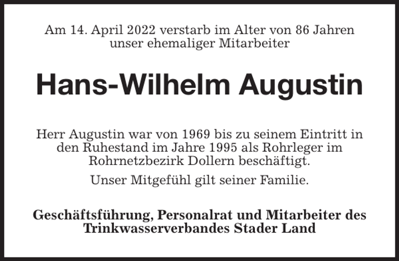 <p>Am 14. April 2022 verstarb im Alter von 86 Jahren<br />unser ehemaliger Mitarbeiter<br />Hans-Wilhelm Augustin<br />Herr Augustin war von 1969 bis zu seinem Eintritt in den Ruhestand im Jahre 1995 als Rohrleger im<br />Rohrnetzbezirk Dollern beschäftigt.<br />Unser Mitgefühl gilt seiner Familie.<br />Geschäftsführung, Personalrat und Mitarbeiter des Trinkwasserverbandes Stader Land</p>