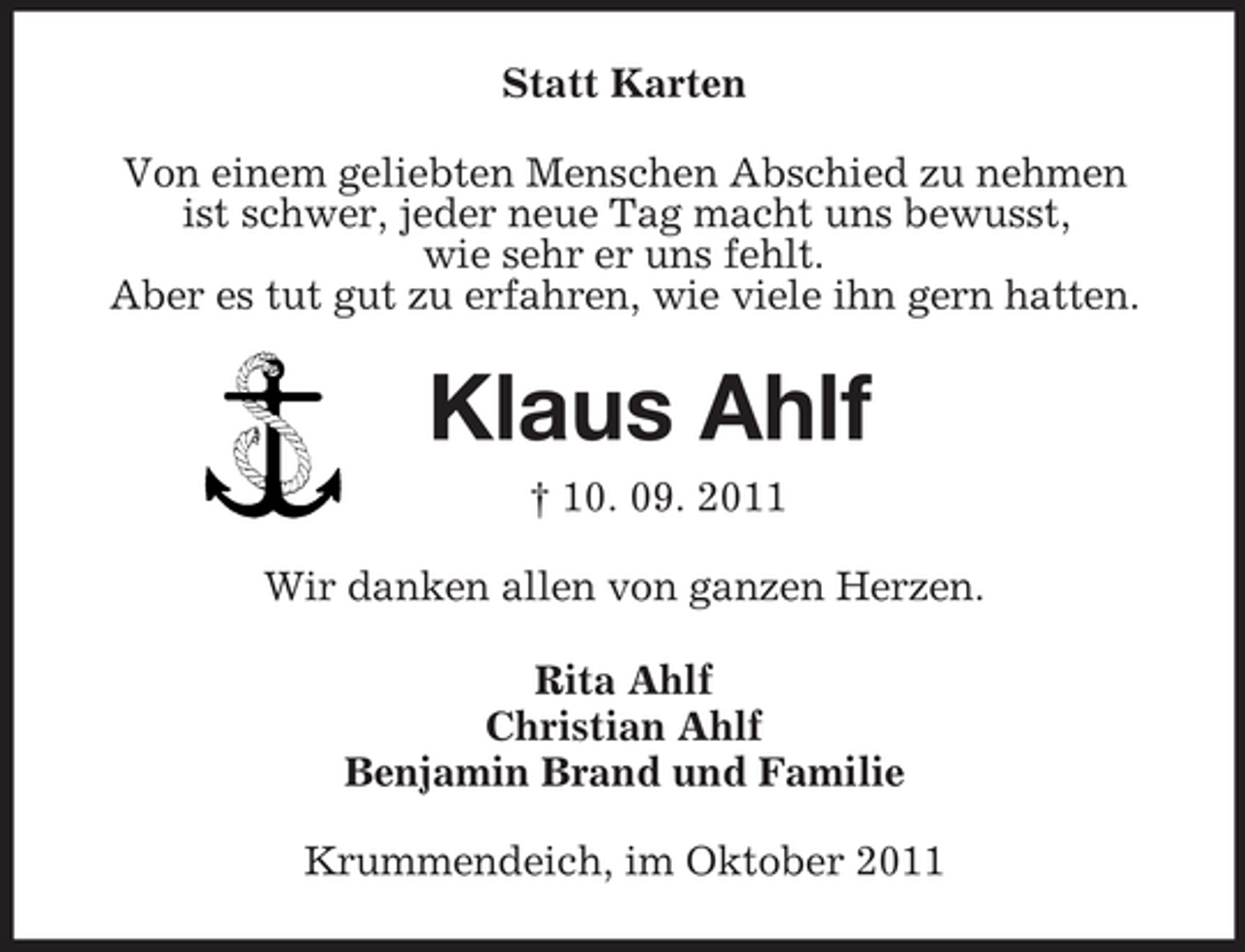 <p>Statt Karten<br />Von einem geliebten Menschen Abschied zu nehmen<br />ist schwer, jeder neue Tag macht uns bewusst,<br />wie sehr er uns fehlt.<br />Aber es tut gut zu erfahren, wie viele ihn gern hatten.<br />Klaus Ahlf<br />† 10. 09. 2011<br />Wir danken allen von ganzen Herzen.<br />Rita Ahlf<br />Christian Ahlf<br />Benjamin Brand und Familie<br />Krummendeich, im Oktober 2011</p>