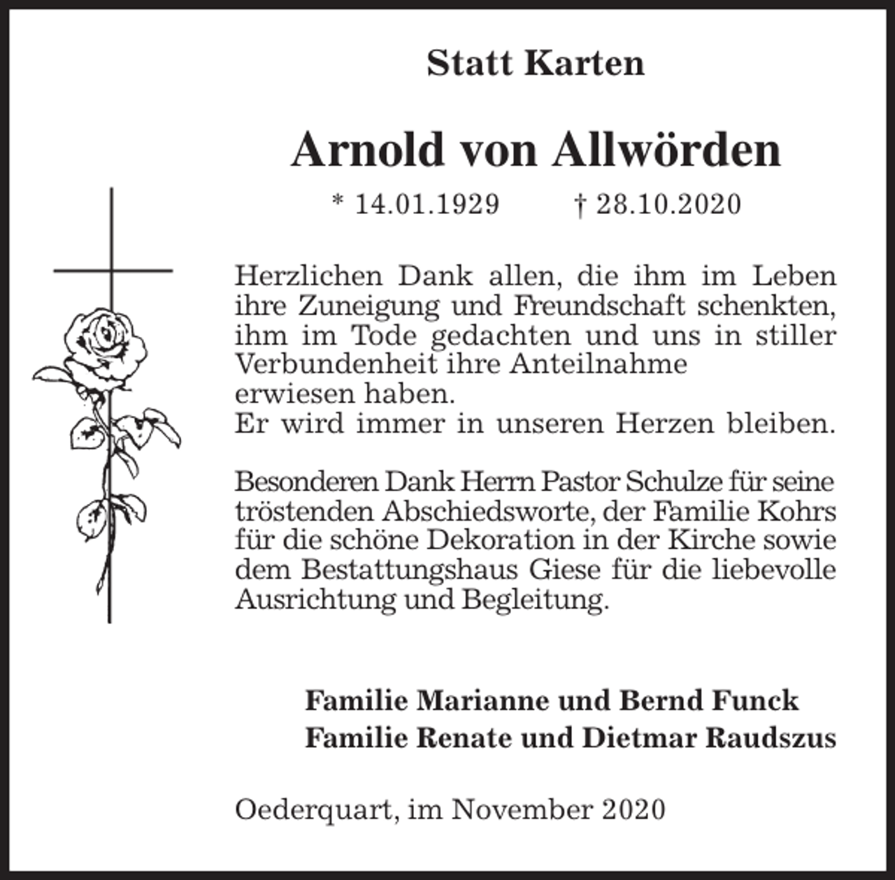 <p>Statt Karten<br />Arnold von Allwörden<br />* 14.01.1929 † 28.10.2020<br />Herzlichen Dank allen, die ihm im Leben ihre Zuneigung und Freundschaft schenkten, ihm im Tode gedachten und uns in stiller Verbundenheit ihre Anteilnahme<br />erwiesen haben.<br />Er wird immer in unseren Herzen bleiben.</p>
<p>Besonderen Dank Herrn Pastor Schulze für seine<br />tröstenden Abschiedsworte, der Familie Kohrs für die schöne Dekoration in der Kirche sowie dem Bestattungshaus Giese für die liebevolle Ausrichtung und Begleitung.</p>
<p>Familie Marianne und Bernd Funck<br />Familie Renate und Dietmar Raudszus<br />Oederquart, im November 2020</p>