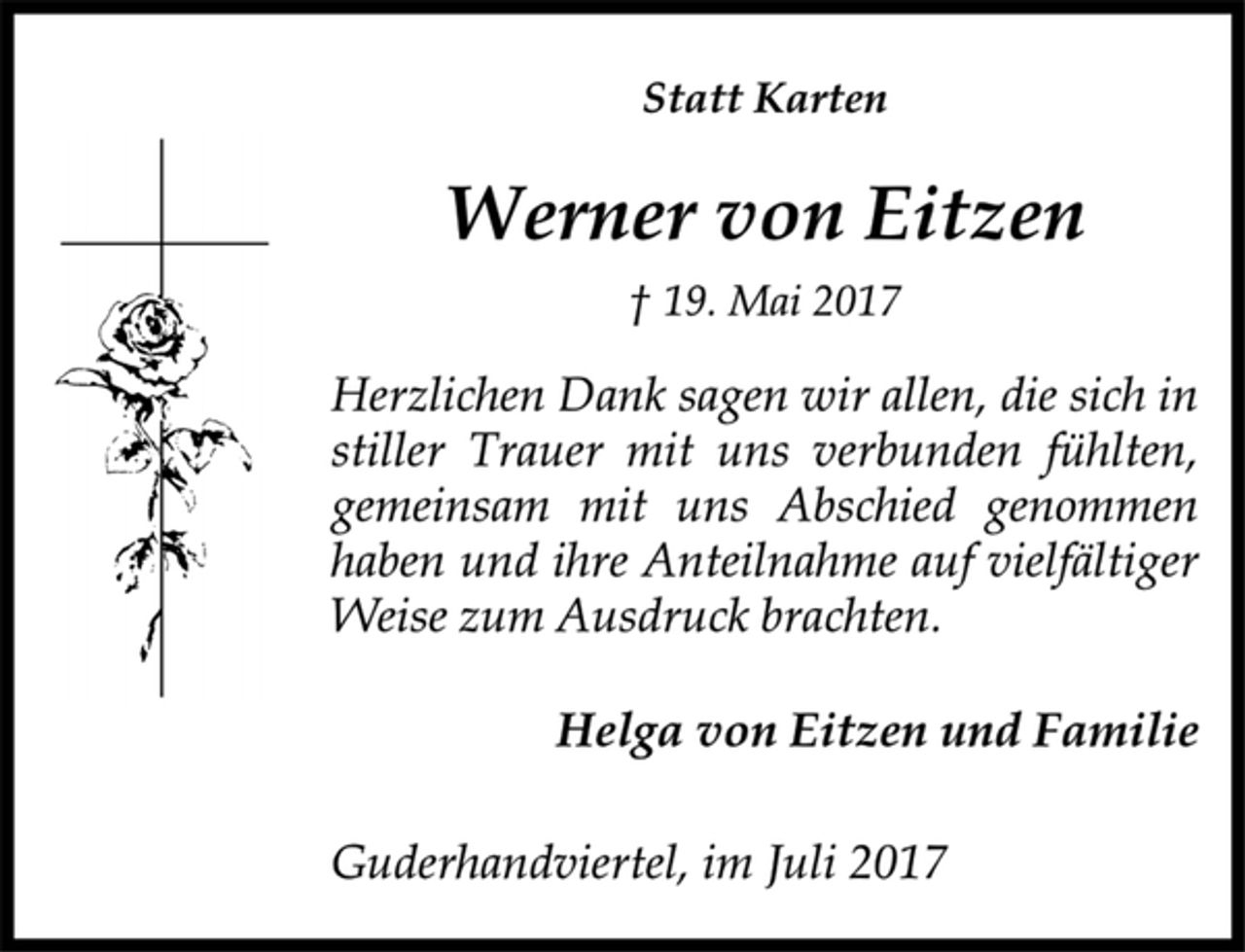<p>Statt Karten</p><p>Werner von Eitzen</p><p>† 19. Mai 2017<br />Herzlichen Dank sagen wir allen, die sich in<br />stiller Trauer mit uns verbunden fühlten,<br />gemeinsam mit uns Abschied genommen<br />haben und ihre Anteilnahme auf vielfältiger<br />Weise zum Ausdruck brachten.</p><p>Helga von Eitzen und Familie</p><p>Guderhandviertel, im Juli 2017</p>