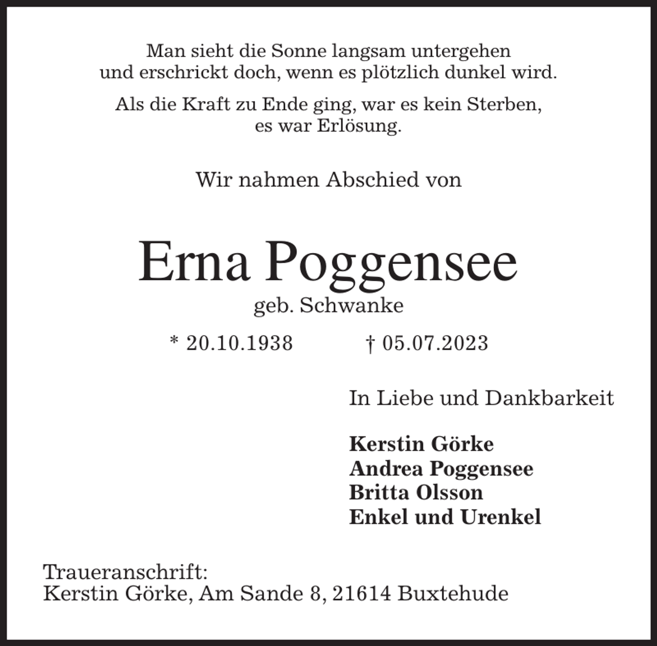 <p>Man sieht die Sonne langsam untergehen<br />und erschrickt doch, wenn es plötzlich dunkel wird.<br />Als die Kraft zu Ende ging, war es kein Sterben,<br />es war Erlösung.<br />Wir nahmen Abschied von<br />Erna Poggensee<br />geb. Schwanke<br />* 20.10.1938 † 05.07.2023<br />In Liebe und Dankbarkeit</p><p>Kerstin Görke<br />Andrea Poggensee<br />Britta Olsson<br />Enkel und Urenkel<br />Traueranschrift:<br />Kerstin Görke, Am Sande 8, 21614 Buxtehude</p>