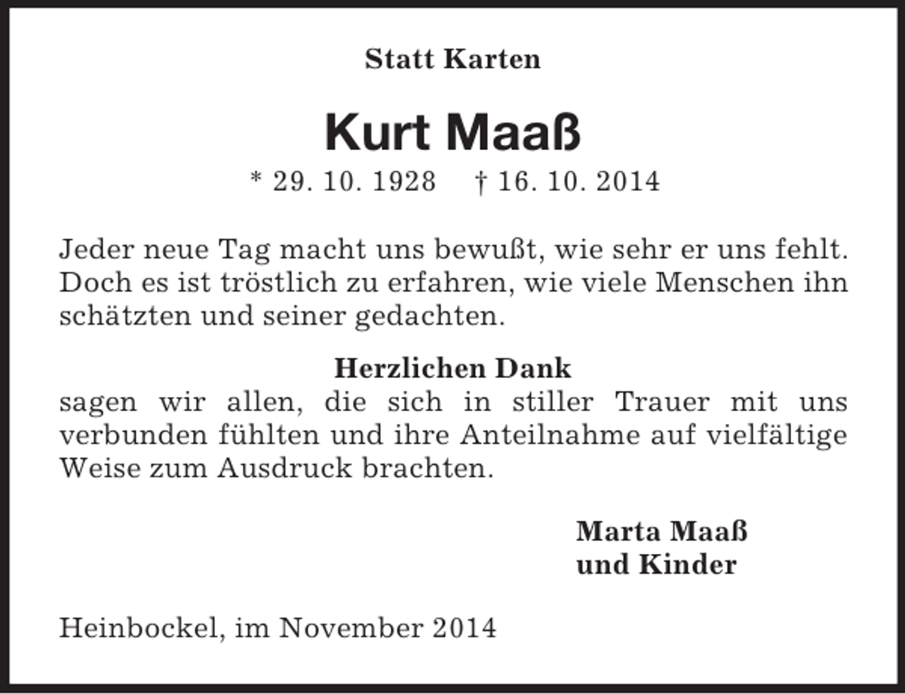 <p>Statt Karten<br />Kurt Maaß<br />* 29. 10. 1928 † 16. 10. 2014<br />Jeder neue Tag macht uns bewußt, wie sehr er uns fehlt.<br />Doch es ist tröstlich zu erfahren, wie viele Menschen ihn schätzten und seiner gedachten.</p><p>Herzlichen Dank<br />sagen wir allen, die sich in stiller Trauer mit uns<br />verbunden fühlten und ihre Anteilnahme auf vielfältige Weise zum Ausdruck brachten.<br />Marta Maaß<br />und Kinder<br />Heinbockel, im November 2014</p>