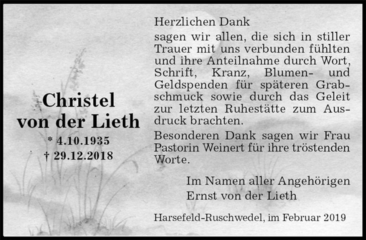 <p>Herzlichen Dank<br />sagen wir allen, die sich in stiller Trauer mit uns verbunden fühlten und ihre Anteilnahme durch Wort, Schrift, Kranz, Blumen- und Geldspenden für späteren Grabschmuck sowie durch das Geleit zur letzten Ruhestätte zum Ausdruck brachten.<br />Besonderen Dank sagen wir Frau Pastorin Weinert für ihre tröstenden<br />Worte.<br />Im Namen aller Angehörigen<br />Ernst von der Lieth<br />Harsefeld-Ruschwedel, im Februar 2019</p><p>Christel<br />von der Lieth<br />* 4.10.1935<br />† 29.12.2018</p>