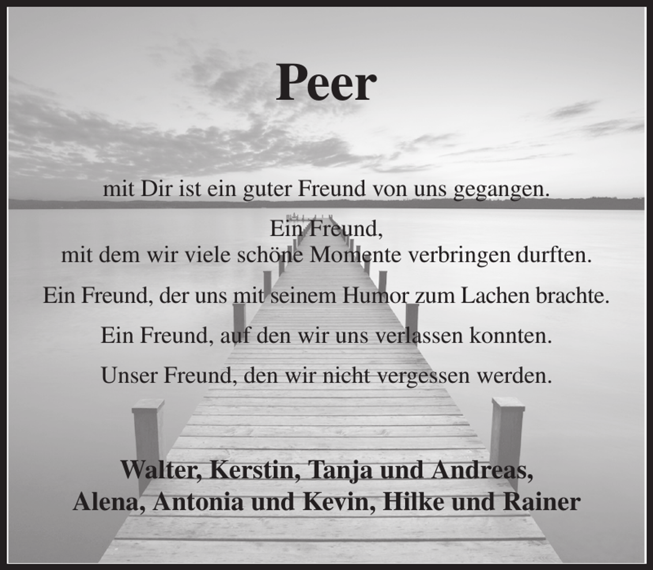 <p>Peer<br />mit Dir ist ein guter Freund von uns gegangen.<br />Ein Freund,<br />mit dem wir viele schöne Momente verbringen durften.<br />Ein Freund, der uns mit seinem Humor zum Lachen brachte.<br />Ein Freund, auf den wir uns verlassen konnten.<br />Unser Freund, den wir nicht vergessen werden.<br />Walter, Kerstin, Tanja und Andreas,<br />Alena, Antonia und Kevin, Hilke und Rainer</p>