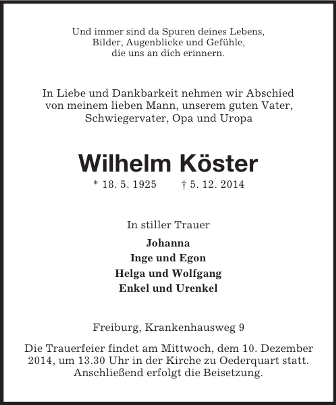 <p>Und immer sind da Spuren deines Lebens,<br />Bilder, Augenblicke und Gefühle,<br />die uns an dich erinnern.<br />In Liebe und Dankbarkeit nehmen wir Abschied<br />von meinem lieben Mann, unserem guten Vater,<br />Schwiegervater, Opa und Uropa<br />Wilhelm Köster<br />* 18. 5. 1925 † 5. 12. 2014<br />In stiller Trauer<br />Johanna<br />Inge und Egon<br />Helga und Wolfgang<br />Enkel und Urenkel<br />Freiburg, Krankenhausweg 9<br />Die Trauerfeier findet am Mittwoch, dem 10. Dezember 2014, um 13.30 Uhr in der Kirche zu Oederquart statt.<br />Anschließend erfolgt die Beisetzung.</p>