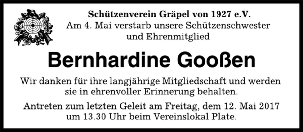 <p>Schützenverein Gräpel von 1927 e.V.<br />Am 4. Mai verstarb unsere Schützenschwester<br />und Ehrenmitglied<br />Bernhardine Gooßen<br />Wir danken für ihre langjährige Mitgliedschaft und werden<br />sie in ehrenvoller Erinnerung behalten.<br />Antreten zum letzten Geleit am Freitag, dem 12. Mai 2017<br />um 13.30 Uhr beim Vereinslokal Plate.</p>