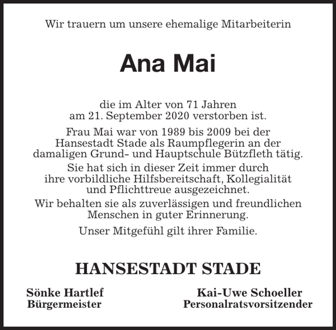 <p>Wir trauern um unsere ehemalige Mitarbeiterin<br />Ana Mai<br />die im Alter von 71 Jahren<br />am 21. September 2020 verstorben ist.<br />Frau Mai war von 1989 bis 2009 bei der<br />Hansestadt Stade als Raumpflegerin an der<br />damaligen Grund- und Hauptschule Bützfleth tätig.<br />Sie hat sich in dieser Zeit immer durch<br />ihre vorbildliche Hilfsbereitschaft, Kollegialität<br />und Pflichttreue ausgezeichnet.<br />Wir behalten sie als zuverlässigen und freundlichen<br />Menschen in guter Erinnerung.<br />Unser Mitgefühl gilt ihrer Familie.<br />HANSESTADT STADE<br />Sönke Hartlef Kai-Uwe Schoeller<br />Bürgermeister Personalratsvorsitzender</p>