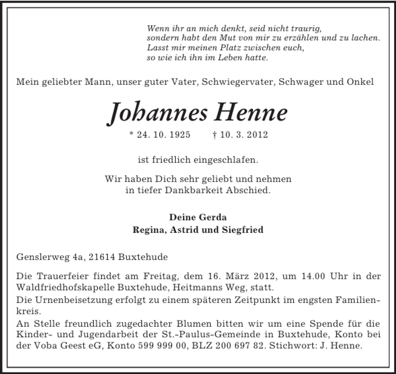 <p>Wenn ihr an mich denkt, seid nicht traurig,<br />sondern habt den Mut von mir zu erzählen und zu lachen.<br />Lasst mir meinen Platz zwischen euch,<br />so wie ich ihn im Leben hatte.<br />Mein geliebter Mann, unser guter Vater, Schwiegervater, Schwager und Onkel<br />Johannes Henne<br />* 24. 10. 1925 † 10. 3. 2012<br />ist friedlich eingeschlafen.<br />Wir haben Dich sehr geliebt und nehmen<br />in tiefer Dankbarkeit Abschied.<br />Deine Gerda<br />Regina, Astrid und Siegfried<br />Genslerweg 4a, 21614 Buxtehude<br />Die Trauerfeier findet am Freitag, dem 16. März 2012, um 14.00 Uhr in der Waldfriedhofskapelle Buxtehude, Heitmanns Weg, statt.<br />Die Urnenbeisetzung erfolgt zu einem späteren Zeitpunkt im engsten Familienkreis.<br />An Stelle freundlich zugedachter Blumen bitten wir um eine Spende für die Kinder- und Jugendarbeit der St.-Paulus-Gemeinde in Buxtehude, Konto bei der Voba Geest eG, Konto 599 999 00, BLZ 200 697 82. Stichwort: J. Henne.</p>