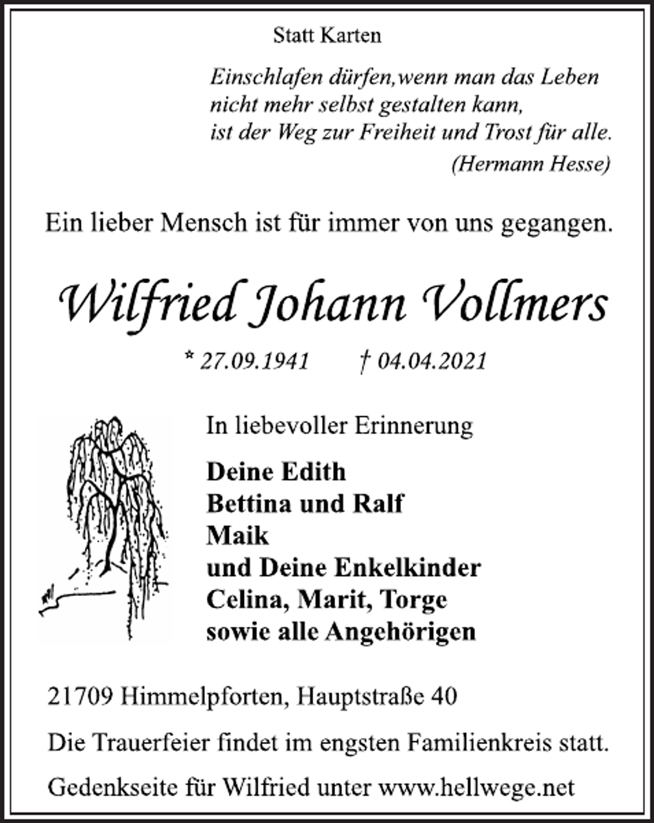<p>Statt Karten</p>
<p>Einschlafen dürfen,wenn man das Leben<br />nicht mehr selbst gestalten kann,<br />ist der Weg zur Freiheit und Trost für alle.</p>
<p>(Hermann Hesse)</p>
<p>Ein lieber Mensch ist für immer von uns gegangen.</p>
<p>Wilfried Johann Vollmers</p>
<p>* 27.09.1941 † 04.04.2021</p>
<p>In liebevoller Erinnerung</p>
<p>Deine Edith<br />Bettina und Ralf<br />Maik<br />und Deine Enkelkinder<br />Celina, Marit, Torge<br />sowie alle Angehörigen</p>
<p>21709 Himmelpforten, Hauptstraße 40</p>
<p>Die Trauerfeier findet im engstenFamilienkreis statt.</p>
<p>Gedenkseite für Wilfried unter www.hellwege.net</p>