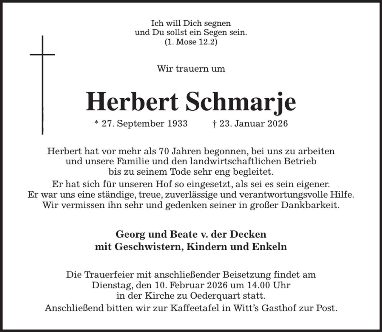 <p>Ich will Dich segnen<br />und Du sollst ein Segen sein.<br />(1. Mose 12.2)<br />Wir trauern um<br />Herbert Schmarje<br />* 27. September 1933 † 23. Januar 2026<br />Herbert hat vor mehr als 70 Jahren begonnen, bei uns zu arbeiten<br />und unsere Familie und den landwirtschaftlichen Betrieb<br />bis zu seinem Tode sehr eng begleitet.<br />Er hat sich für unseren Hof so eingesetzt, als sei es sein eigener.<br />Er war uns eine ständige, treue, zuverlässige und verantwortungsvolle Hilfe.<br />Wir vermissen ihn sehr und gedenken seiner in großer Dankbarkeit.<br />Georg und Beate v. der Decken<br />mit Geschwistern, Kindern und Enkeln<br />Die Trauerfeier mit anschließender Beisetzung findet am<br />Dienstag, den 10. Februar 2026 um 14.00 Uhr<br />in der Kirche zu Oederquart statt.<br />Anschließend bitten wir zur Kaffeetafel in Witt's Gasthof zur Post.</p>