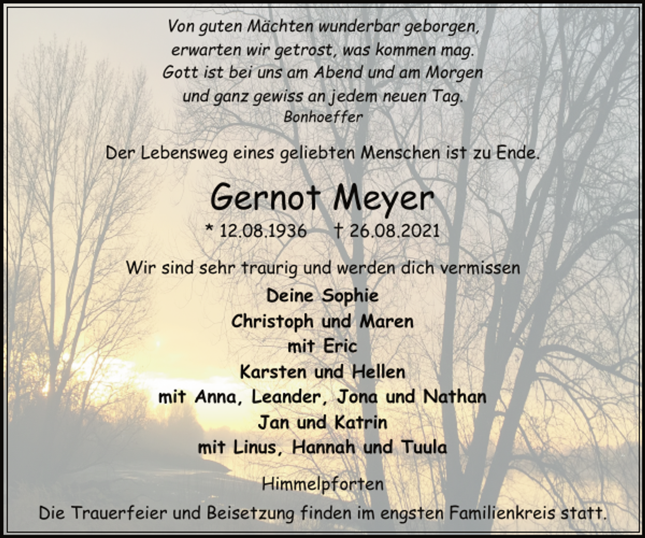 <p>Von guten Mächten wunderbar geborgen,<br />erwarten wir getrost, was kommen mag.<br />Gott ist bei uns am Abend und am Morgen<br />und ganz gewiss an jedem neuen Tag.<br />Bonhoeffer<br />Der Lebensweg eines geliebten Menschen ist zu Ende.<br />Gernot Meyer<br />* 12.08.1936 † 26.08.2021<br />Wir sind sehr traurig und werden dich vermissen<br />Deine Sophie<br />Christoph und Maren<br />mit Eric<br />Karsten und Hellen<br />mit Anna, Leander, Jona und Nathan<br />Jan und Katrin<br />mit Linus, Hannah und Tuula<br />Himmelpforten<br />Die Trauerfeier und Beisetzung finden im engsten Familienkreis statt.</p>