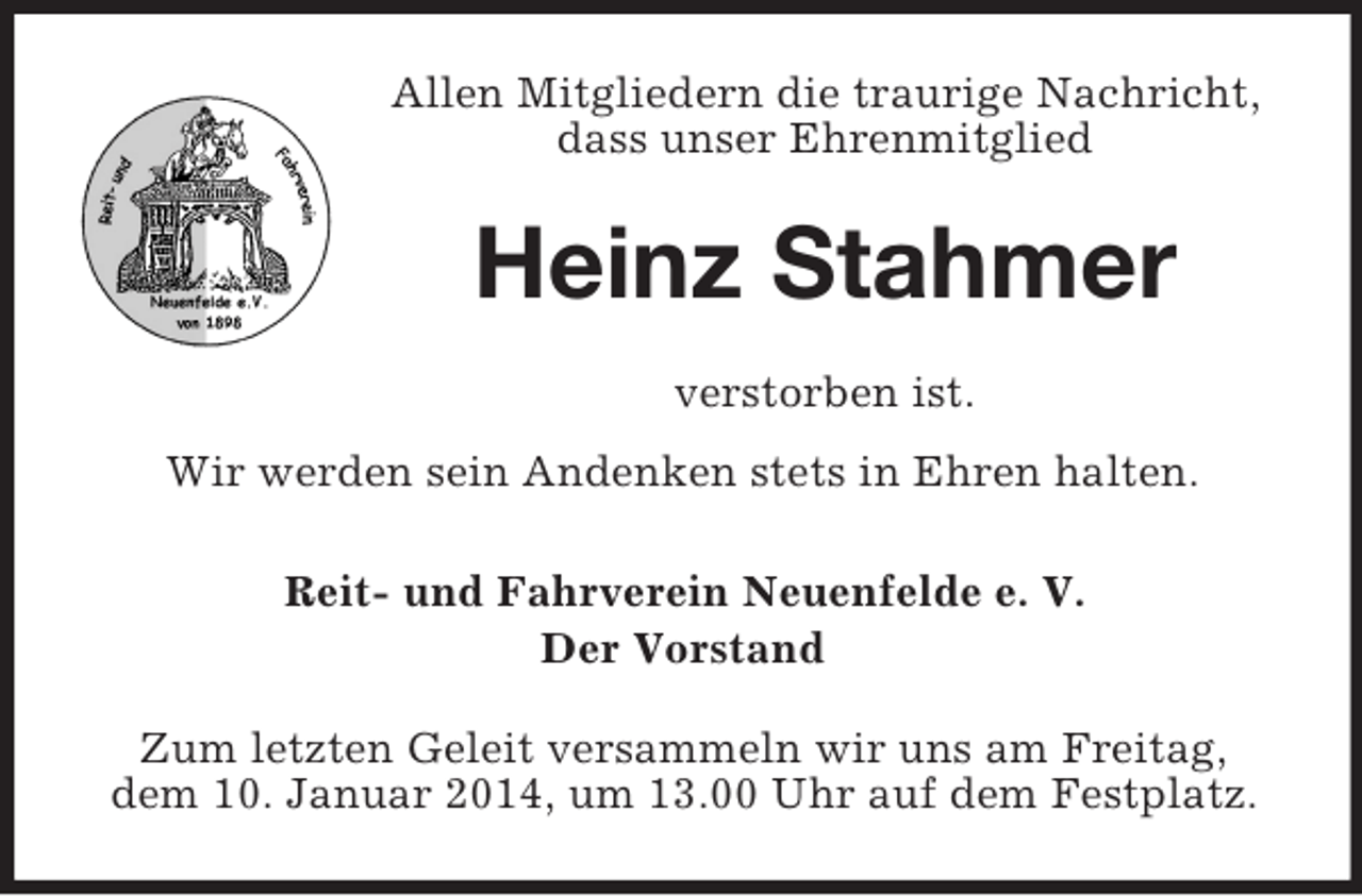 <p>Allen Mitgliedern die traurige Nachricht, dass unser Ehrenmitglied<br />Heinz Stahmer<br />verstorben ist.<br />Wir werden sein Andenken stets in Ehren halten.<br />Reit- und Fahrverein Neuenfelde e. V.<br />Der Vorstand<br />Zum letzten Geleit versammeln wir uns am Freitag,<br />dem 10. Januar 2014, um 13.00 Uhr auf dem Festplatz.</p>
