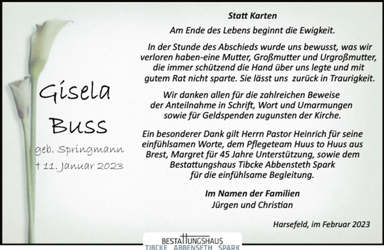<p>Statt Karten<br />Am Ende des Lebens beginnt die Ewigkeit.<br />In der Stunde des Abschieds wurde uns bewusst, was wir<br />verloren haben­eine Mutter, Großmutter und Urgroßmutter,<br />die immer schützend die Hand über uns legte und mit<br />gutem Rat nicht sparte. Sie lässt uns zurück in Traurigkeit.<br />Wir danken allen für die zahlreichen Beweise<br />der Anteilnahme in Schrift, Wort und Umarmungen<br />sowie für Geldspenden zugunsten der Kirche.<br />Ein besonderer Dank gilt Herrn Pastor Heinrich für seine<br />einfühlsamen Worte, dem Pflegeteam Huus to Huus aus<br />Brest, Margret für 45 Jahre Unterstützung, sowie dem<br />Bestattungshaus Tibcke Abbensteth Spark<br />für die einfühlsame Begleitung.<br />Im Namen der Familien<br />Jürgen und Christian<br />Harsefeld, im Februar 2023<br />Gisela<br />Buss<br />geb. Springmann<br />† 11. Januar 2023</p>