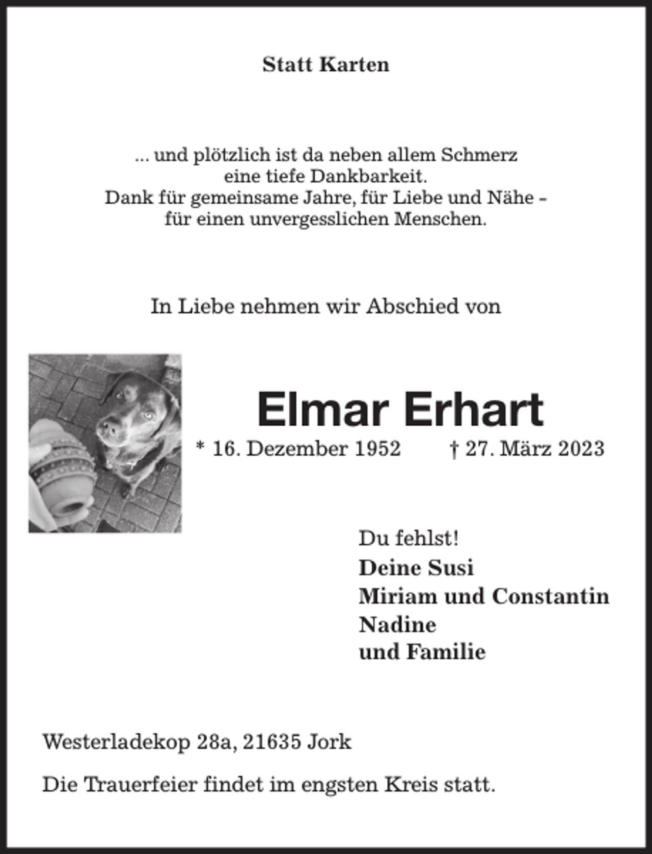 <p>Statt Karten<br />... und plötzlich ist da neben allem Schmerz<br />eine tiefe Dankbarkeit.<br />Dank für gemeinsame Jahre, für Liebe und Nähe -<br />für einen unvergesslichen Menschen.<br />In Liebe nehmen wir Abschied von<br />Elmar Erhart<br />* 16. Dezember 1952 † 27. März 2023<br />Du fehlst!<br />Deine Susi<br />Miriam und Constantin<br />Nadine<br />und Familie<br />Westerladekop 28a, 21635 Jork</p><p>Die Trauerfeier findet im engsten Kreis statt.</p>