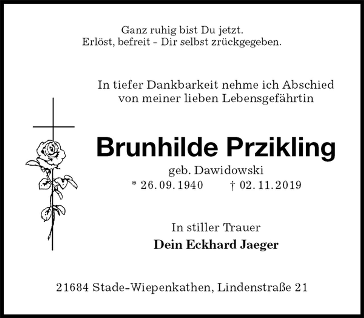 <p>Ganz ruhig bist Du jetzt.<br />Erlöst, befreit - Dir selbst zrückgegeben.<br />In tiefer Dankbarkeit nehme ich Abschied von meiner lieben Lebensgefährtin<br />Brunhilde Przikling<br />geb. Dawidowski<br />* 26. 09. 1940 † 02. 11. 2019<br />In stiller Trauer<br />Dein Eckhard Jaeger<br />21684 Stade-Wiepenkathen, Lindenstraße 21</p>