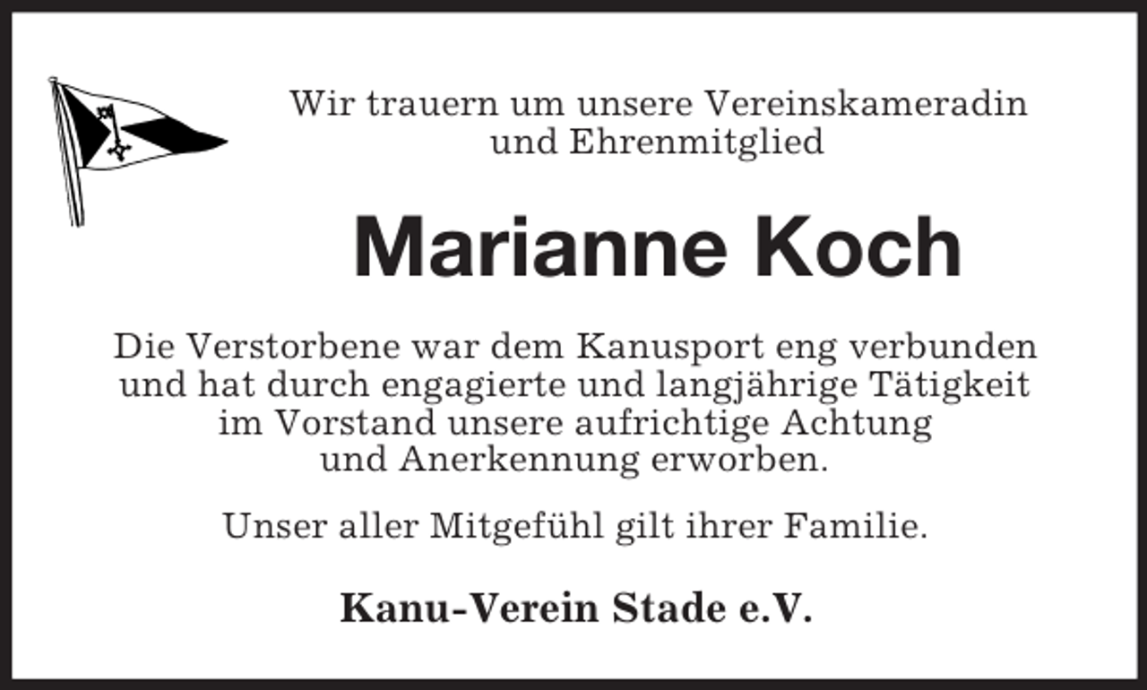 <p>Wir trauern um unsere Vereinskameradin<br />und Ehrenmitglied</p><p>Marianne Koch<br />Die Verstorbene war dem Kanusport eng verbunden<br />und hat durch engagierte und langjährige Tätigkeit<br />im Vorstand unsere aufrichtige Achtung<br />und Anerkennung erworben.<br />Unser aller Mitgefühl gilt ihrer Familie.</p><p>Kanu-Verein Stade e.V.</p>