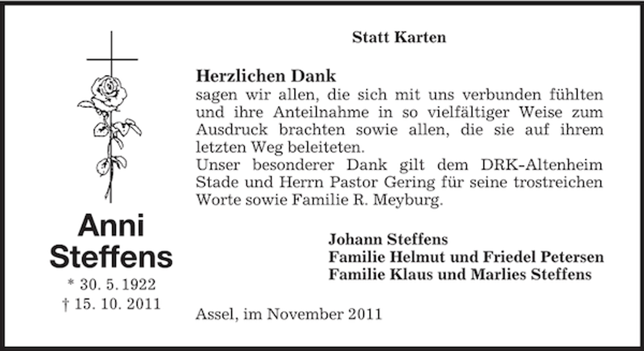 <p>Statt Karten</p><p>Herzlichen Dank<br />sagen wir allen, die sich mit uns verbunden fühlten<br />und ihre Anteilnahme in so vielfältiger Weise zum<br />Ausdruck brachten sowie allen, die sie auf ihrem<br />letzten Weg beleiteten.<br />Unser besonderer Dank gilt dem DRK-Altenheim<br />Stade und Herrn Pastor Gering für seine trostreichen<br />Worte sowie Familie R. Meyburg.</p><p>Anni<br />Steffens<br />* 30. 5. 1922<br />† 15. 10. 2011</p><p>Johann Steffens<br />Familie Helmut und Friedel Petersen<br />Familie Klaus und Marlies Steffens<br />Assel, im November 2011</p>