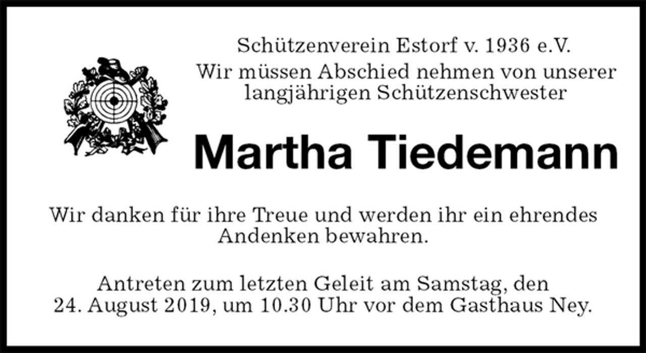 <p>Schützenverein Estorf v. 1936 e.V.</p><p>Wir müssen Abschied nehmen von unserer<br />langjährigen Schützenschwester<br />Martha Tiedemann<br />Wir danken für ihre Treue und werden ihr ein ehrendes<br />Andenken bewahren.<br />Antreten zum letzten Geleit am Samstag, den<br />24. August 2019, um 10.30 Uhr vor dem Gasthaus Ney.</p>