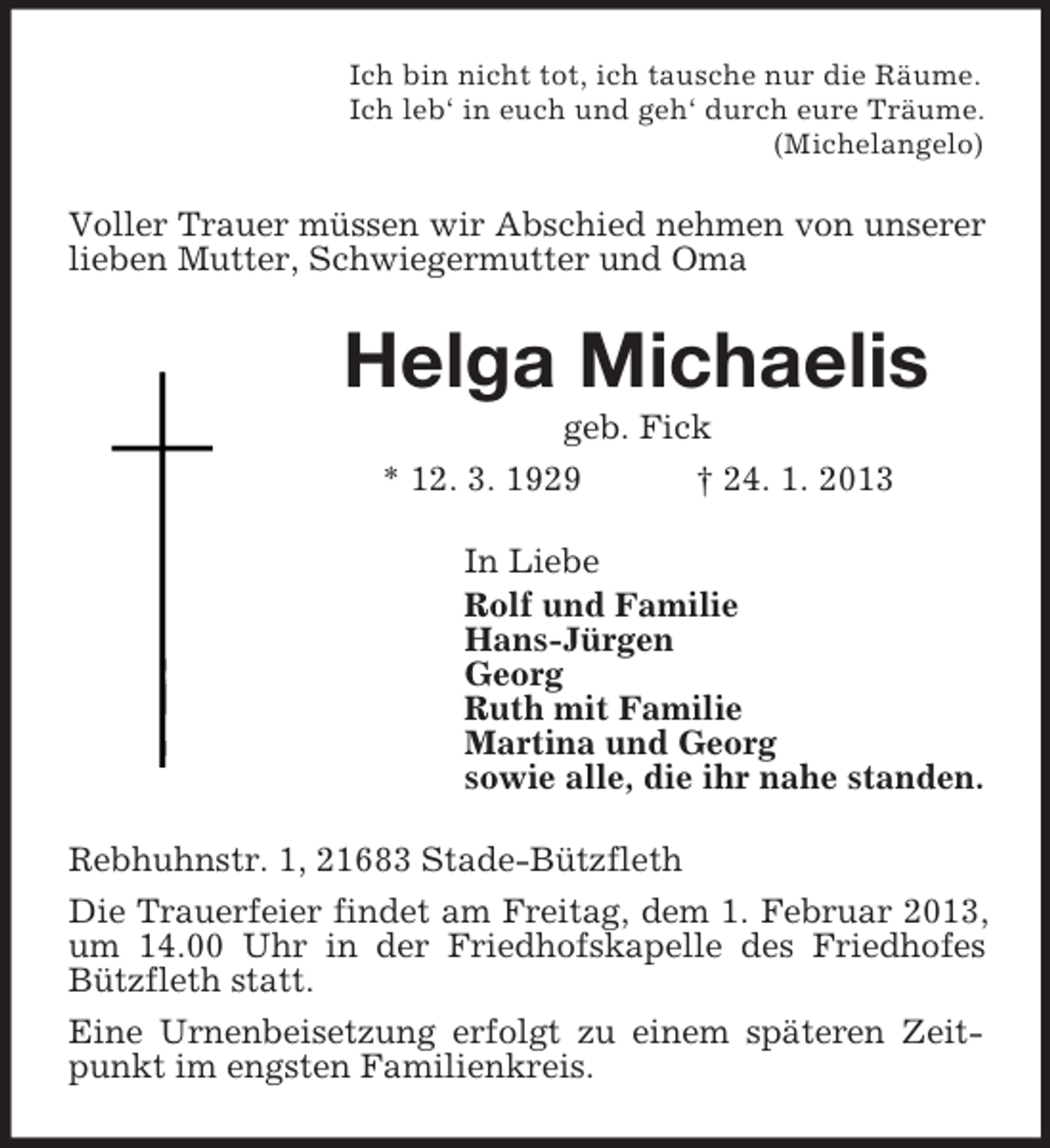 <p>Ich bin nicht tot, ich tausche nur die Räume.<br />Ich leb‘ in euch und geh‘ durch eure Träume.<br />(Michelangelo)</p><p>Voller Trauer müssen wir Abschied nehmen von unserer<br />lieben Mutter, Schwiegermutter und Oma</p><p>Helga Michaelis<br />geb. Fick<br />* 12. 3. 1929<br />† 24. 1. 2013<br />In Liebe<br />Rolf und Familie<br />Hans-Jürgen<br />Georg<br />Ruth mit Familie<br />Martina und Georg<br />sowie alle, die ihr nahe standen.<br />Rebhuhnstr. 1, 21683 Stade-Bützfleth<br />Die Trauerfeier findet am Freitag, dem 1. Februar 2013,<br />um 14.00 Uhr in der Friedhofskapelle des Friedhofes<br />Bützfleth statt.<br />Eine Urnenbeisetzung erfolgt zu einem späteren Zeitpunkt im engsten Familienkreis.</p>