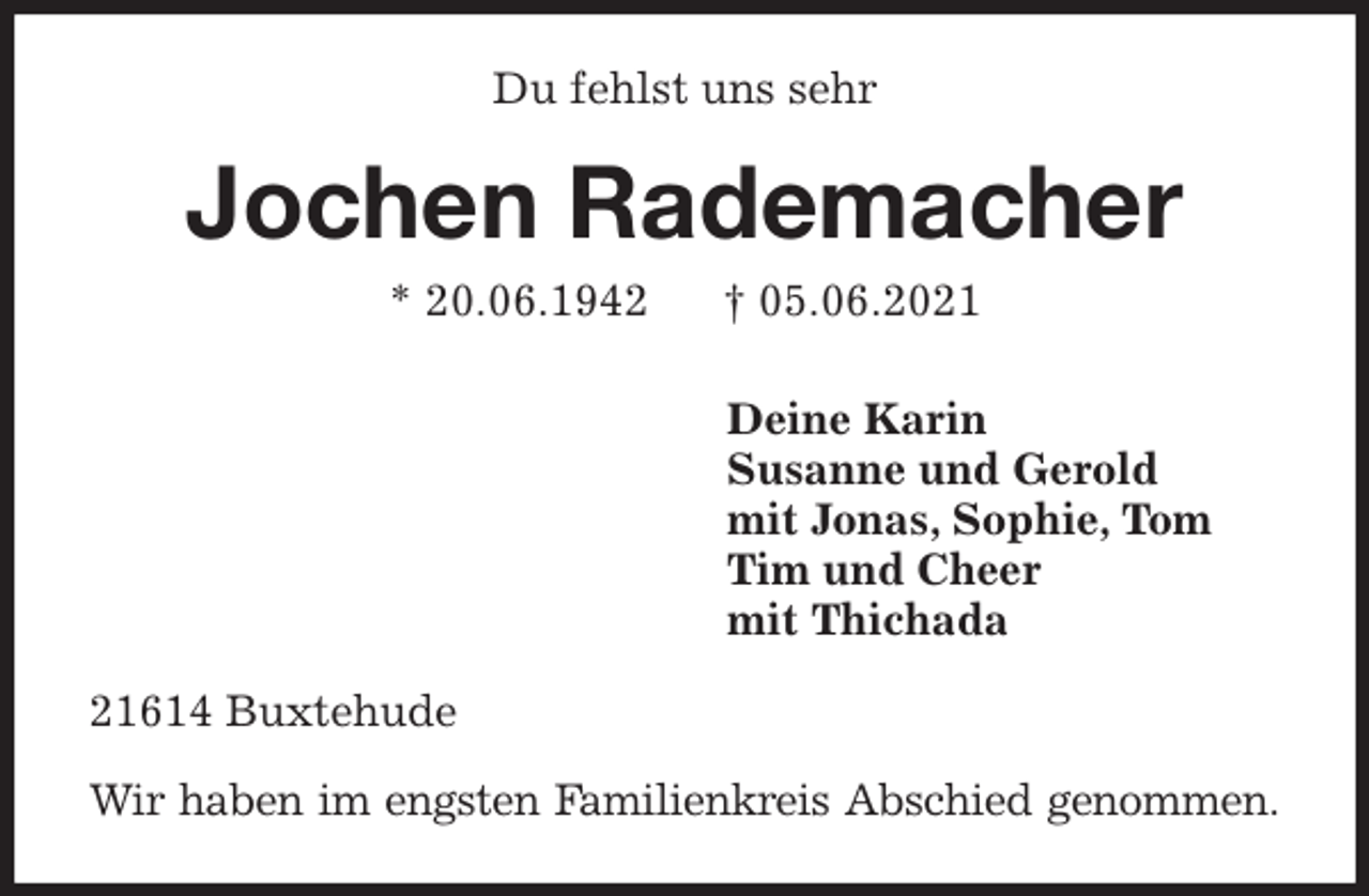 <p>Du fehlst uns sehr<br />Jochen Rademacher<br />* 20.06.1942 † 05.06.2021<br />Deine Karin<br />Susanne und Gerold<br />mit Jonas, Sophie, Tom<br />Tim und Cheer<br />mit Thichada<br />21614 Buxtehude</p>
<p>Wir haben im engsten Familienkreis Abschied genommen.</p>