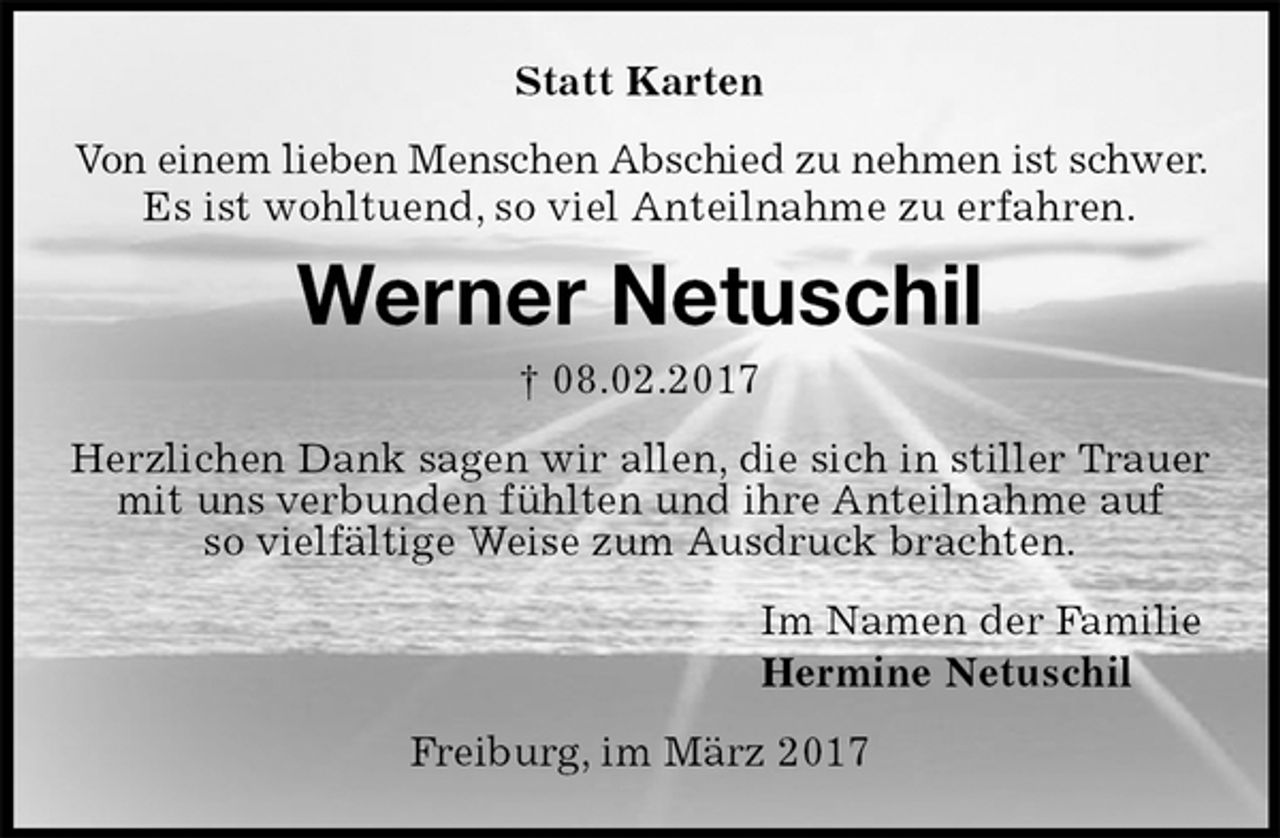 <p>Statt Karten<br />Von einem lieben Menschen Abschied zu nehmen ist schwer. Es ist wohltuend, so viel Anteilnahme zu erfahren.<br />Werner Netuschil<br />† 08.02.2017<br />Herzlichen Dank sagen wir allen, die sich in stiller Trauer mit uns verbunden fühlten und ihre Anteilnahme auf<br />so vielfältige Weise zum Ausdruck brachten.<br />Im Namen der Familie<br />Hermine Netuschil<br />Freiburg, im März 2017</p>