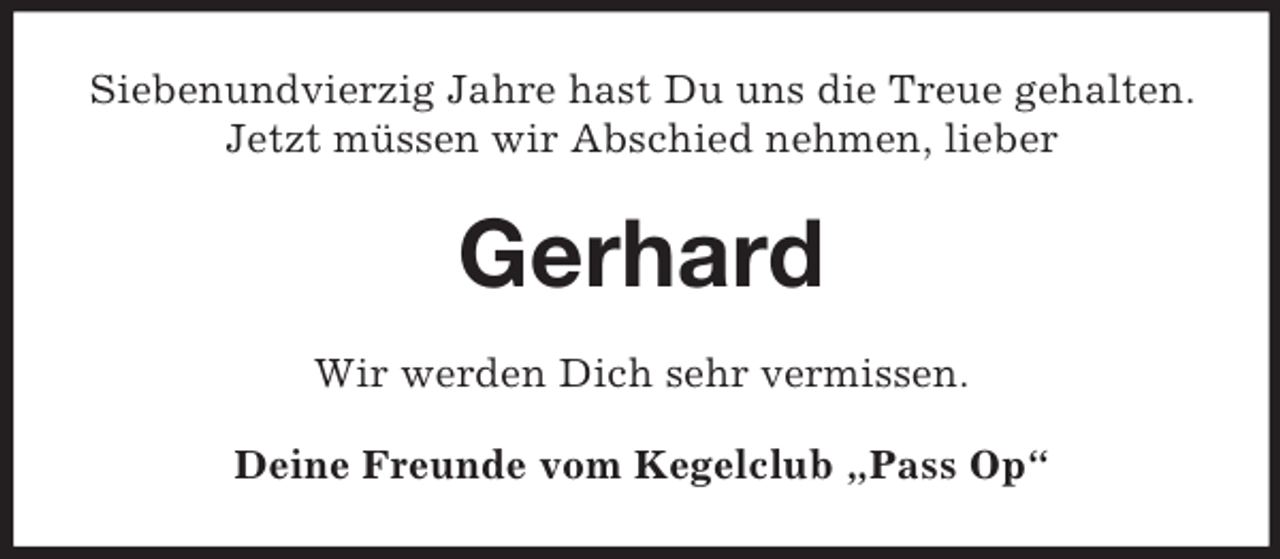 <p>Siebenundvierzig Jahre hast Du uns die Treue gehalten.<br />Jetzt müssen wir Abschied nehmen, lieber<br />Gerhard<br />Wir werden Dich sehr vermissen.<br />Deine Freunde vom Kegelclub „Pass Op“</p>