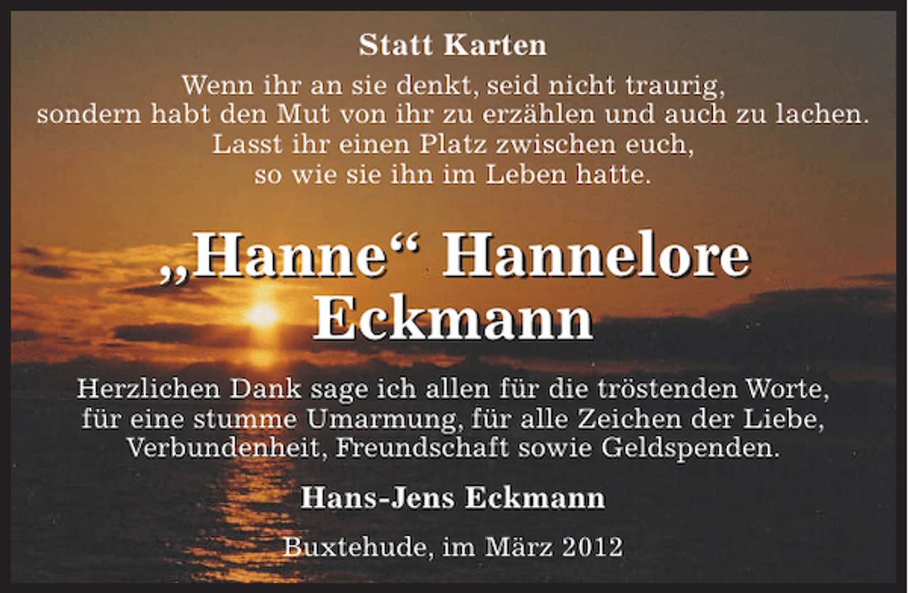 <p>Statt Karten</p><p>Wenn ihr an sie denkt, seid nicht traurig,<br />sondern habt den Mut von ihr zu erzählen<br />und auch zu lachen.<br />Lasst ihr einen Platz zwischen euch,<br />so wie sie ihn im Leben hatte.</p><p>"Hanne" Hannelore Eckmann</p><p>Herzlichen Dank sage ich allen, für die tröstenden Worte, für eine stumme Umarmung, für alle Zeichen der Liebe, Verbundenheit, Freundschaft sowie Geldspenden.</p><p>Hans-Jens Eckmann</p><p>Buxtehude, im März 2012</p>
