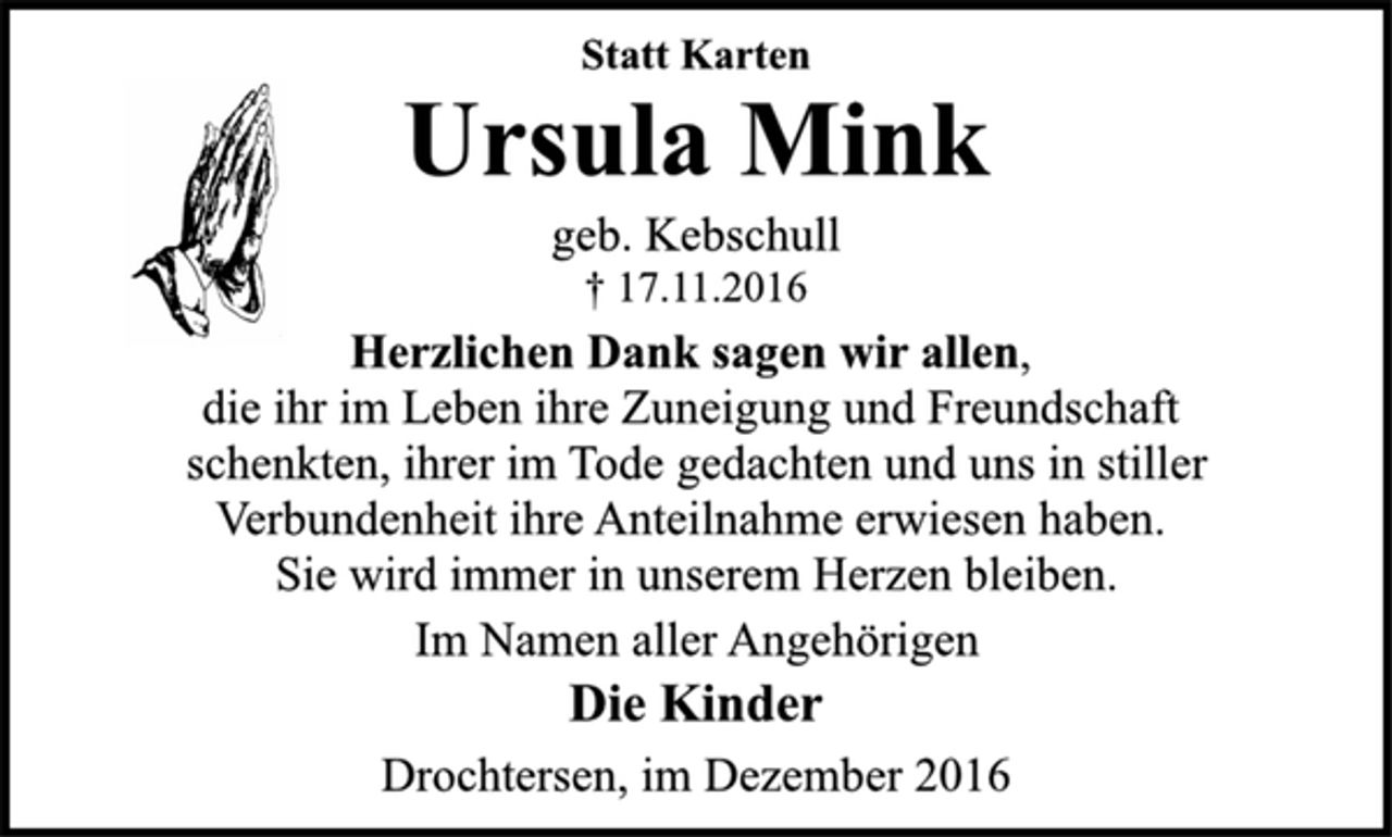 <p>Statt Karten<br />Ursula Mink<br />geb. Kebschull<br />+ 17.11.2016<br />Herzlichen Dank sagen wir allen,<br />die ihr im Leben ihre Zuneigung und Freundschaft<br />schenkten, ihrer im Tode gedachten und uns in stiller<br />Verbundenheit ihre Anteilnahme erwiesen haben.<br />Sie wird immer in unserem Herzen bleiben.<br />Im Namen aller Angehörigen<br />Die Kinder<br />Drochtersen, im Dezember 2016</p>