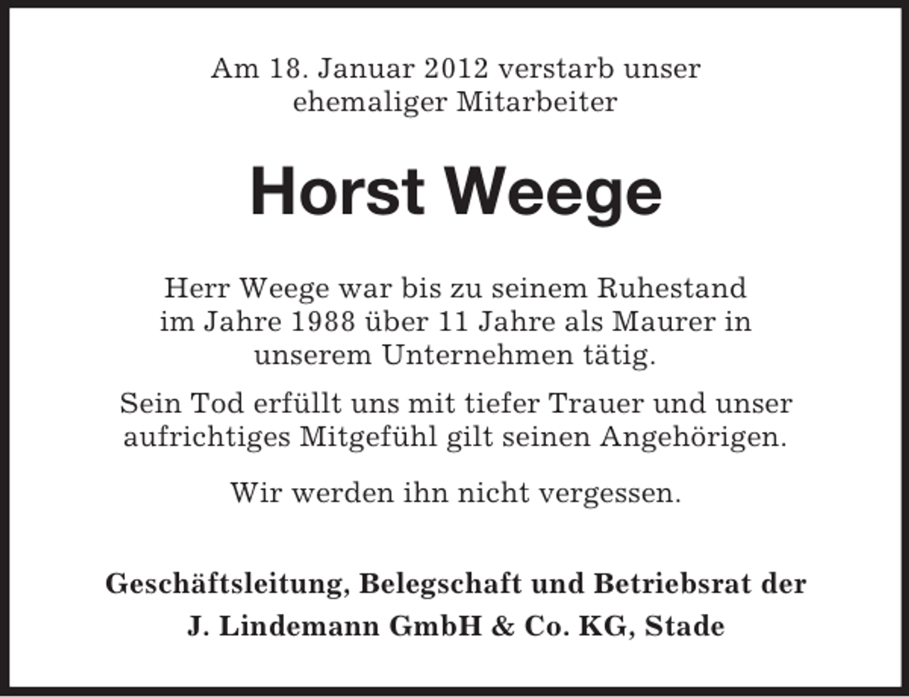 <p>Am 18. Januar 2012 verstarb unser<br />ehemaliger Mitarbeiter</p><p>Horst Weege<br />Herr Weege war bis zu seinem Ruhestand<br />im Jahre 1988 über 11 Jahre als Maurer in<br />unserem Unternehmen tätig.<br />Sein Tod erfüllt uns mit tiefer Trauer und unser<br />aufrichtiges Mitgefühl gilt seinen Angehörigen.<br />Wir werden ihn nicht vergessen.<br />Geschäftsleitung, Belegschaft und Betriebsrat der<br />J. Lindemann GmbH &amp; Co. KG, Stade</p>