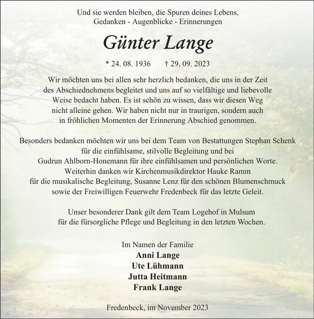 <p>Und sie werden bleiben, die Spuren deines Lebens,<br />Gedanken - Augenblicke - Erinnerungen</p><p>Günter Lange<br />* 24. 08. 1936</p><p>† 29. 09. 2023</p><p>Wir möchten uns bei allen sehr herzlich bedanken, die uns in der Zeit<br />des Abschiednehmens begleitet und uns auf so vielfältige und liebevolle<br />Weise bedacht haben. Es ist schön zu wissen, dass wir diesen Weg<br />nicht alleine gehen. Wir haben nicht nur in traurigen, sondern auch<br />in fröhlichen Momenten der Erinnerung Abschied genommen.<br />Besonders bedanken möchten wir uns bei dem Team von Bestattungen Stephan Schenk<br />für die einfühlsame, stilvolle Begleitung und bei<br />Gudrun Ahlborn-Honemann für ihre einfühlsamen und persönlichen Worte.<br />Weiterhin danken wir Kirchenmusikdirektor Hauke Ramm<br />für die musikalische Begleitung, Susanne Lenz für den schönen Blumenschmuck<br />sowie der Freiwilligen Feuerwehr Fredenbeck für das letzte Geleit.<br />Unser besonderer Dank gilt dem Team Logehof in Mulsum<br />für die fürsorgliche Pflege und Begleitung in den letzten Wochen.<br />Im Namen der Familie</p><p>Anni Lange<br />Ute Lühmann<br />Jutta Heitmann<br />Frank Lange</p><p>Fredenbeck, im November 2023</p>