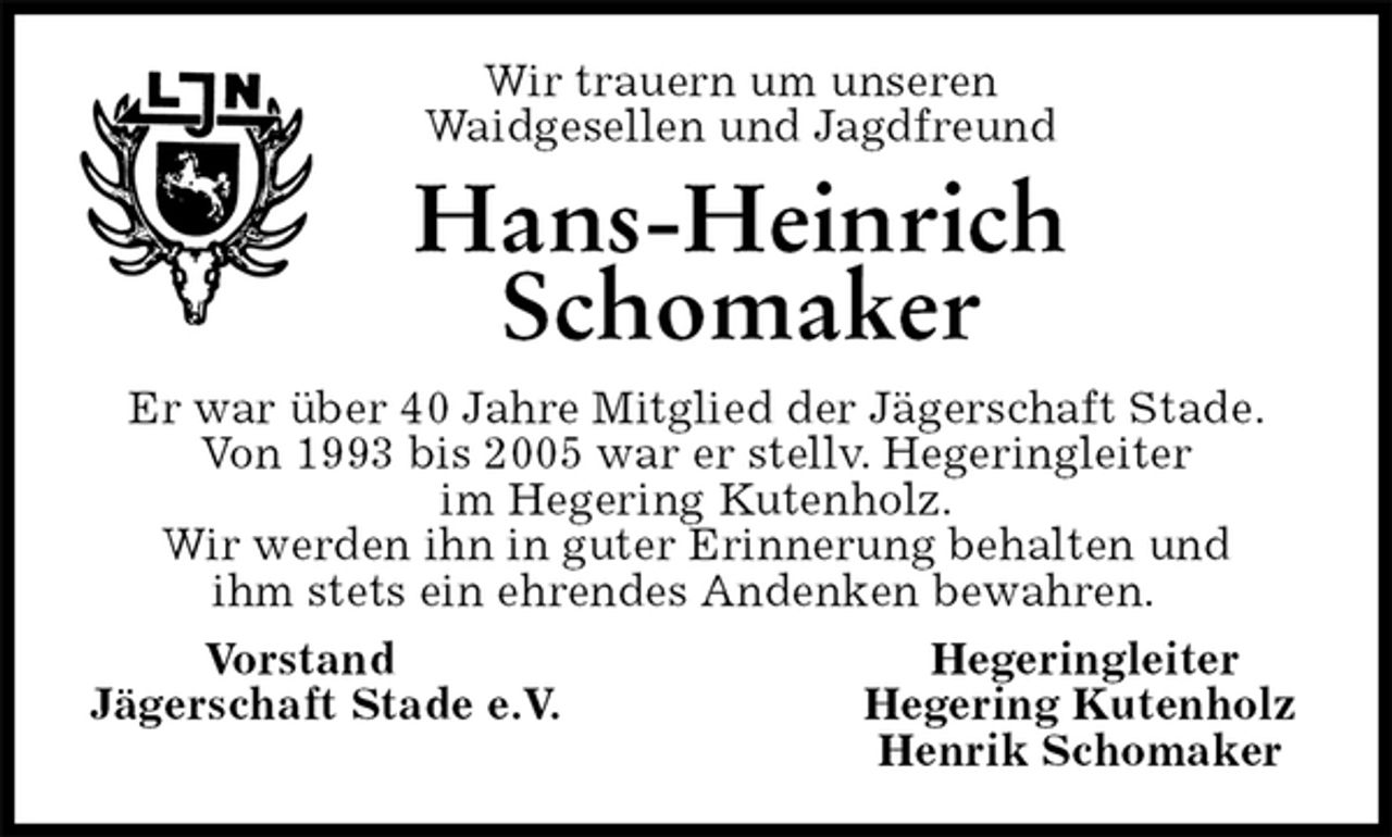 <p>Wir trauern um unseren<br />Waidgesellen und Jagdfreund<br />Hans-Heinrich Schomaker<br />Er war über 40 Jahre Mitglied der Jägerschaft Stade.<br />Von 1993 bis 2005 war er stellv. Hegeringleiter<br />im Hegering Kutenholz.<br />Wir werden ihn in guter Erinnerung behalten und<br />ihm stets ein ehrendes Andenken bewahren.<br />Vorstand Hegeringleiter<br />Jägerschaft Stade e.V. Hegering Kutenholz<br />Henrik Schomaker</p>