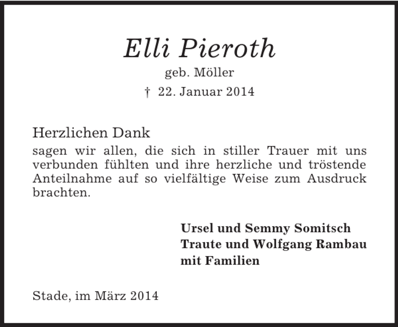 <p>Elli Pieroth<br />geb. Möller<br />† 22. Januar 2014<br />Herzlichen Dank<br />sagen wir allen, die sich in stiller Trauer mit uns<br />verbunden fühlten und ihre herzliche und tröstende Anteilnahme auf so vielfältige Weise zum Ausdruck brachten.<br />Ursel und Semmy Somitsch<br />Traute und Wolfgang Rambau<br />mit Familien<br />Stade, im März 2014</p>
