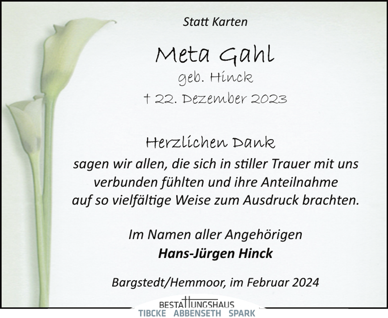 <p>Sta� Karten</p><p>geb. Hinck<br />† 22. Dezember 2023</p><p>sagen wir allen, die sich in s�ller Trauer mit uns<br />verbunden fühlten und ihre Anteilnahme<br />auf so vielfäl�ge Weise zum Ausdruck brachten.<br />Im Namen aller Angehörigen<br />Hans-Jürgen Hinck<br />Bargstedt/Hemmoor, im Februar 2024</p>