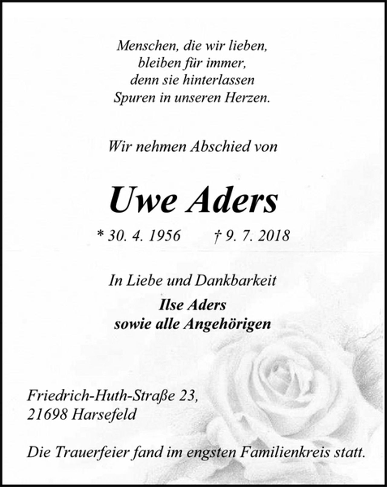 <p>Menschen, die wir lieben,<br />bleiben für immer,<br />denn sie hinterlassen<br />Spuren in unseren Herzen.<br />Wir nehmen Abschied von<br />Uwe Aders<br />* 30. 4. 1956 † 9. 7. 2018<br />In Liebe und Dankbarkeit<br />Ilse Aders<br />sowie alle Angehörigen<br />Friedrich-Huth-Straße 23,<br />21698 Harsefeld<br />Die Trauerfeier fand im engsten Familienkreis statt.</p>