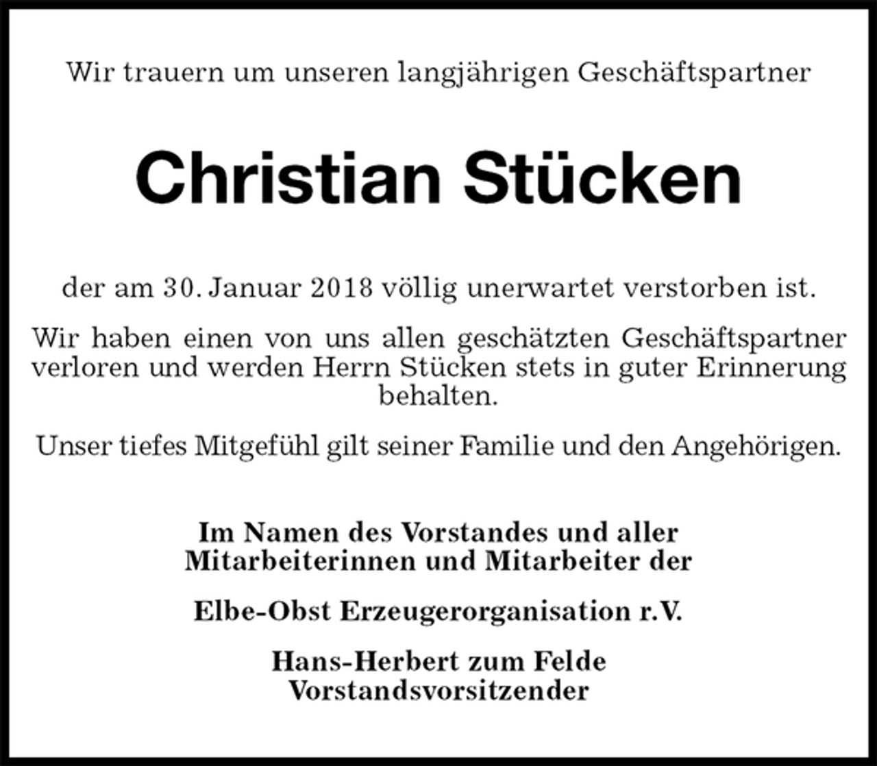<p>Wir trauern um unseren langjährigen Geschäftspartner<br />Christian Stücken<br />der am 30. Januar 2018 völlig unerwartet verstorben ist.<br />Wir haben einen von uns allen geschätzten Geschäftspartner<br />verloren und werden Herrn Stücken stets in guter Erinnerung<br />behalten.<br />Unser tiefes Mitgefühl gilt seiner Familie und den Angehörigen.<br />Im Namen des Vorstandes und aller<br />Mitarbeiterinnen und Mitarbeiter der<br />Elbe-Obst Erzeugerorganisation r.V.<br />Hans-Herbert zum Felde<br />Vorstandsvorsitzender</p>