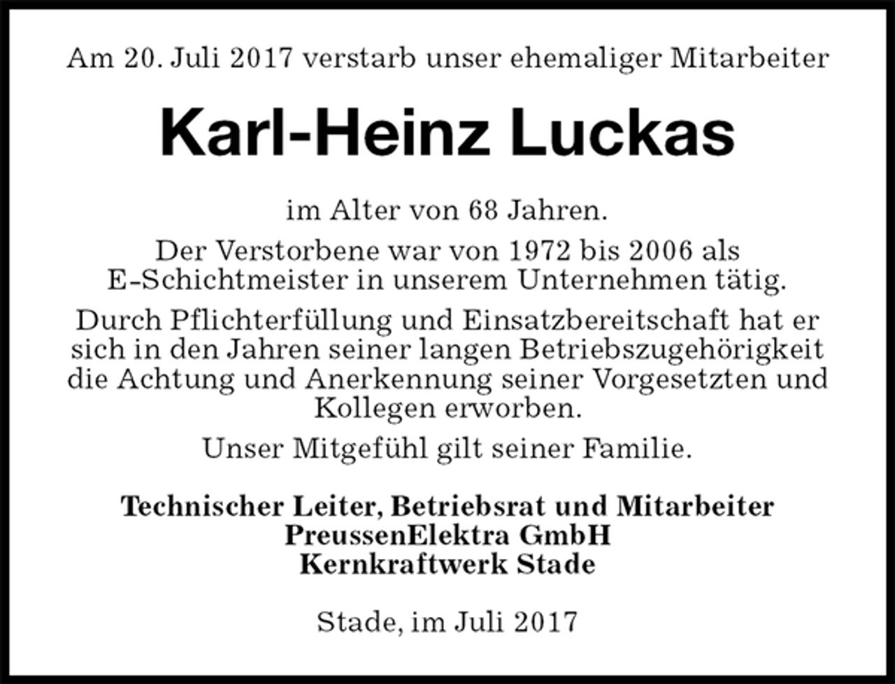 <p>Am 20. Juli 2017 verstarb unser ehemaliger Mitarbeiter<br />Karl-Heinz Luckas<br />im Alter von 68 Jahren.<br />Der Verstorbene war von 1972 bis 2006 als<br />E-Schichtmeister in unserem Unternehmen tätig.<br />Durch Pflichterfüllung und Einsatzbereitschaft hat er sich in den Jahren seiner langen Betriebszugehörigkeit die Achtung und Anerkennung seiner Vorgesetzten und Kollegen erworben.<br />Unser Mitgefühl gilt seiner Familie.<br />Technischer Leiter, Betriebsrat und Mitarbeiter<br />PreussenElektra GmbH<br />Kernkraftwerk Stade<br />Stade, im Juli 2017</p>