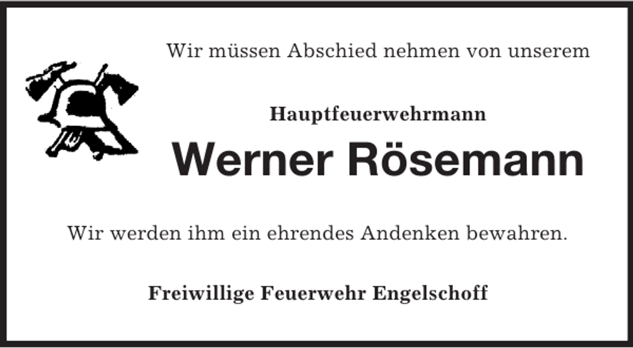 <p>Wir müssen Abschied nehmen von unserem</p><p>Hauptfeuerwehrmann<br />Werner Rösemann<br />Wir werden ihm ein ehrendes Andenken bewahren.<br />Freiwillige Feuerwehr Engelschoff</p>