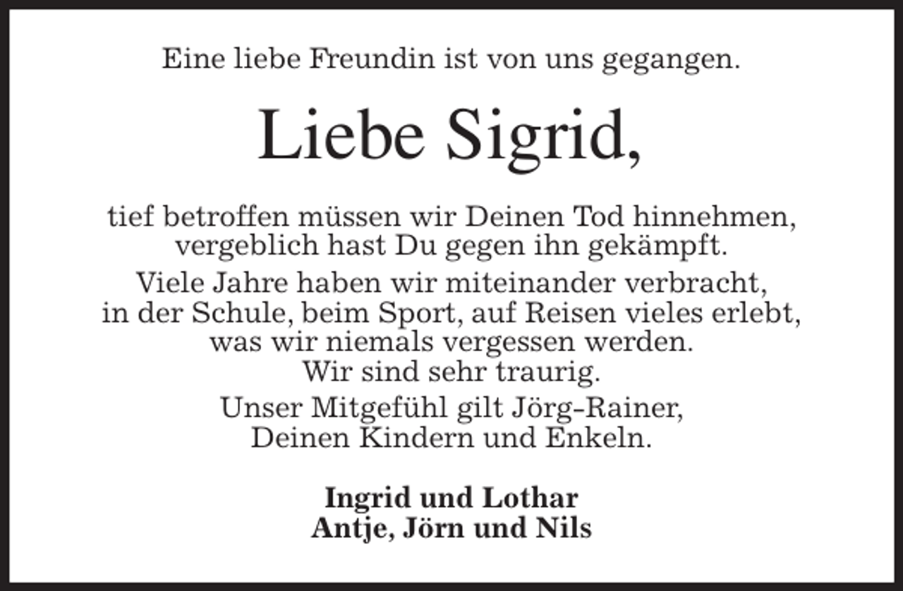 <p>Eine liebe Freundin ist von uns gegangen.<br />Liebe Sigrid,<br />tief betroffen müssen wir Deinen Tod hinnehmen,<br />vergeblich hast Du gegen ihn gekämpft.<br />Viele Jahre haben wir miteinander verbracht,<br />in der Schule, beim Sport, auf Reisen vieles erlebt,<br />was wir niemals vergessen werden.<br />Wir sind sehr traurig.<br />Unser Mitgefühl gilt Jörg-Rainer,<br />Deinen Kindern und Enkeln.<br />Ingrid und Lothar<br />Antje, Jörn und Nils</p>