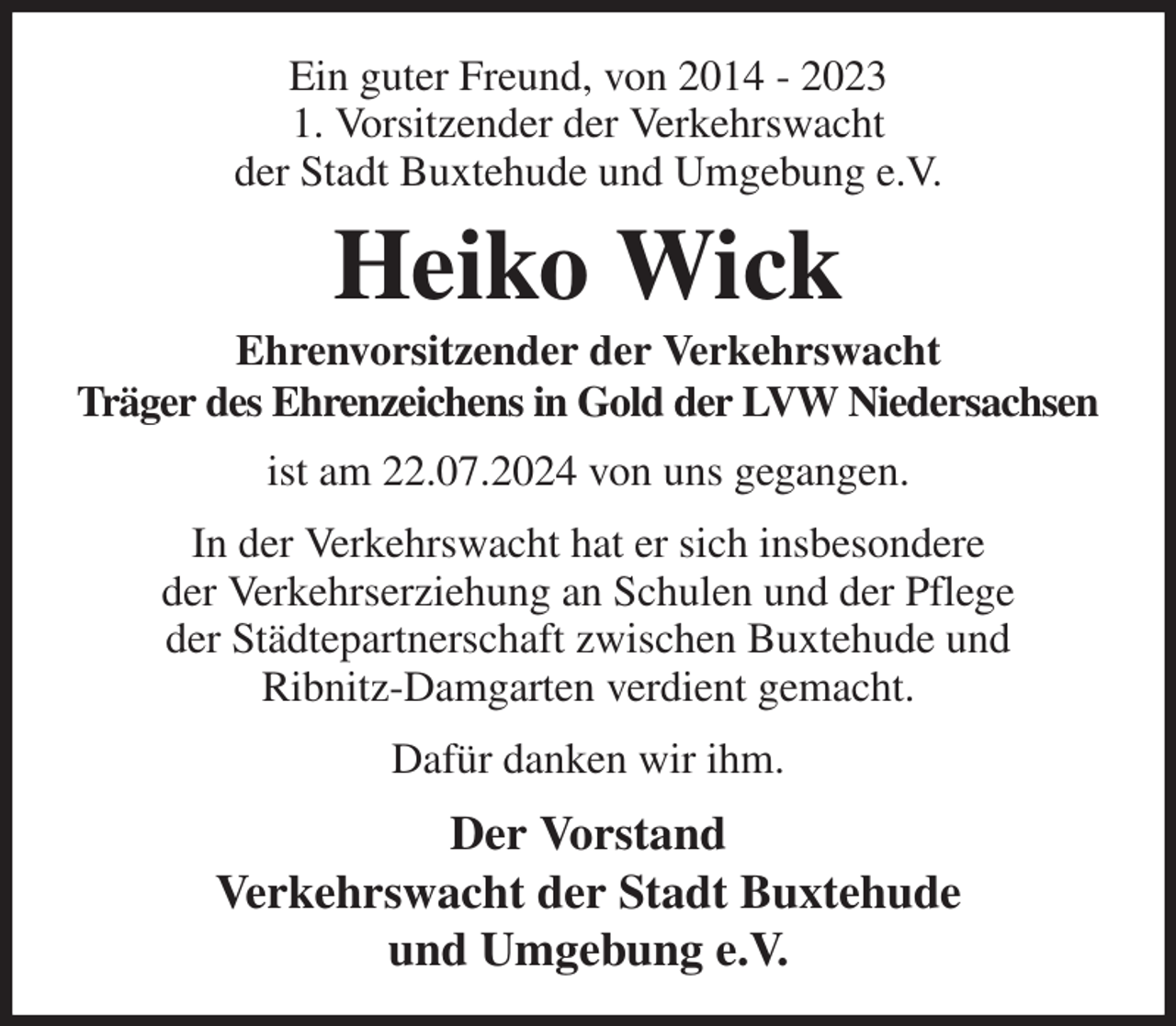 <p>Ein guter Freund, von 2014 - 2023<br />1. Vorsitzender der Verkehrswacht<br />der Stadt Buxtehude und Umgebung e.V.<br />Heiko Wick<br />Ehrenvorsitzender der Verkehrswacht<br />Träger des Ehrenzeichens in Gold der LVW Niedersachsen<br />ist am 22.07.2024 von uns gegangen.<br />In der Verkehrswacht hat er sich insbesondere<br />der Verkehrserziehung an Schulen und der Pflege<br />der Städtepartnerschaft zwischen Buxtehude und<br />Ribnitz-Damgarten verdient gemacht.<br />Dafür danken wir ihm.<br />Der Vorstand<br />Verkehrswacht der Stadt Buxtehude<br />und Umgebung e.V.</p>
