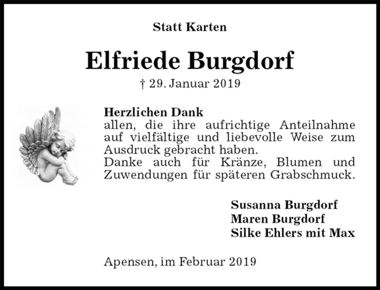 <p>Statt Karten<br />Elfriede Burgdorf<br />† 29. Januar 2019<br />Herzlichen Dank<br />allen, die ihre aufrichtige Anteilnahme<br />auf vielfältige und liebevolle Weise zum Ausdruck gebracht haben.<br />Danke auch für Kränze, Blumen und<br />Zuwendungen für späteren Grabschmuck.<br />Susanna Burgdorf<br />Maren Burgdorf<br />Silke Ehlers mit Max<br />Apensen, im Februar 2019</p>