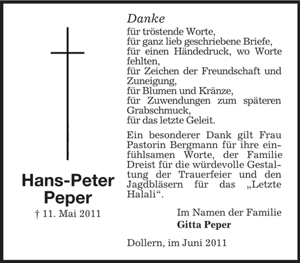 <p>Danke<br />für tröstende Worte, für ganz lieb geschriebene Briefe, für einen Händedruck, wo Worte fehlten, für Zeichen der Freundschaft und Zuneigung, für Blumen und Kränze, für Zuwendungen zum späteren Grabschmuck, für das letzte Geleit. Ein besonderer Dank gilt Frau Pastorin Bergmann für ihre einfühlsamen Worte, der Familie Dreist für die würdevolle Gestaltung der Trauerfeier und den Jagdbläsern für das „Letzte Halali“. Im Namen der Familie Gitta Peper Dollern, im Juni 2011</p><p>Hans-Peter Peper<br />† 11. Mai 2011</p>