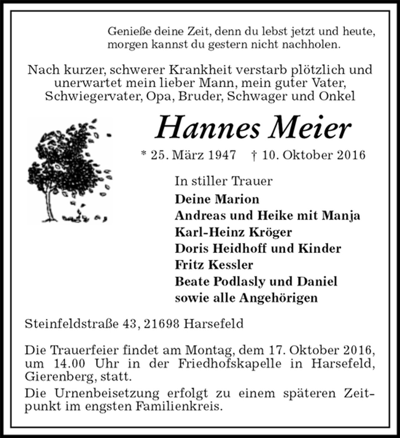 <p>Genieße deine Zeit, denn du lebst jetzt und heute,<br />morgen kannst du gestern nicht nachholen.<br />Nach kurzer, schwerer Krankheit verstarb plötzlich und unerwartet mein lieber Mann, mein guter Vater,<br />Schwiegervater, Opa, Bruder, Schwager und Onkel<br />Hannes Meier<br />* 25. März 1947 † 10. Oktober 2016<br />In stiller Trauer<br />Deine Marion<br />Andreas und Heike mit Manja<br />Karl-Heinz Kröger<br />Doris Heidhoff und Kinder<br />Fritz Kessler<br />Beate Podlasly und Daniel<br />sowie alle Angehörigen<br />Steinfeldstraße 43, 21698 Harsefeld</p><p>Die Trauerfeier findet am Montag, dem 17. Oktober 2016,<br />um 14.00 Uhr in der Friedhofskapelle in Harsefeld,<br />Gierenberg, statt.<br />Die Urnenbeisetzung erfolgt zu einem späteren Zeitpunkt im engsten Familienkreis.</p>