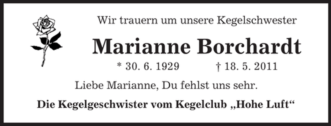 <p>Wir trauern um unsere Kegelschwester</p><p>Marianne Borchardt<br />* 30. 6. 1929 † 18. 5. 2011 Liebe Marianne, Du fehlst uns sehr. Die Kegelgeschwister vom Kegelclub „Hohe Luft“</p>