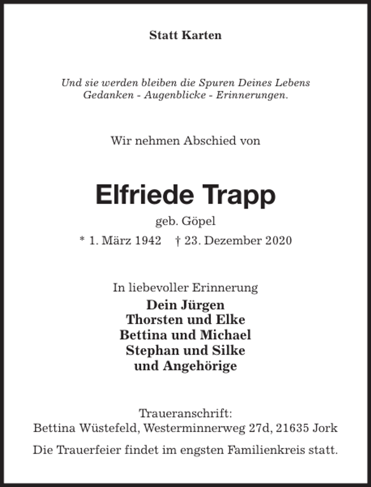<p>Statt Karten<br />Und sie werden bleiben die Spuren Deines Lebens<br />Gedanken - Augenblicke - Erinnerungen.<br />Wir nehmen Abschied von<br />Elfriede Trapp<br />geb. Göpel<br />* 1. März 1942 † 23. Dezember 2020<br />In liebevoller Erinnerung<br />Dein Jürgen<br />Thorsten und Elke<br />Bettina und Michael<br />Stephan und Silke<br />und Angehörige<br />Traueranschrift:<br />Bettina Wüstefeld, Westerminnerweg 27d, 21635 Jork<br />Die Trauerfeier findet im engsten Familienkreis statt.</p>