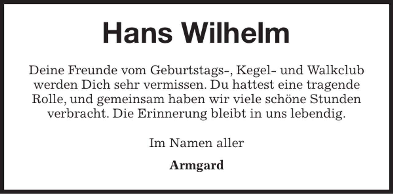<p>Hans Wilhelm<br />Deine Freunde vom Geburtstags-, Kegel- und Walkclub werden Dich sehr vermissen. Du hattest eine tragende Rolle, und gemeinsam haben wir viele schöne Stunden verbracht. Die Erinnerung bleibt in uns lebendig.<br />Im Namen aller</p>
<p>Armgard</p>