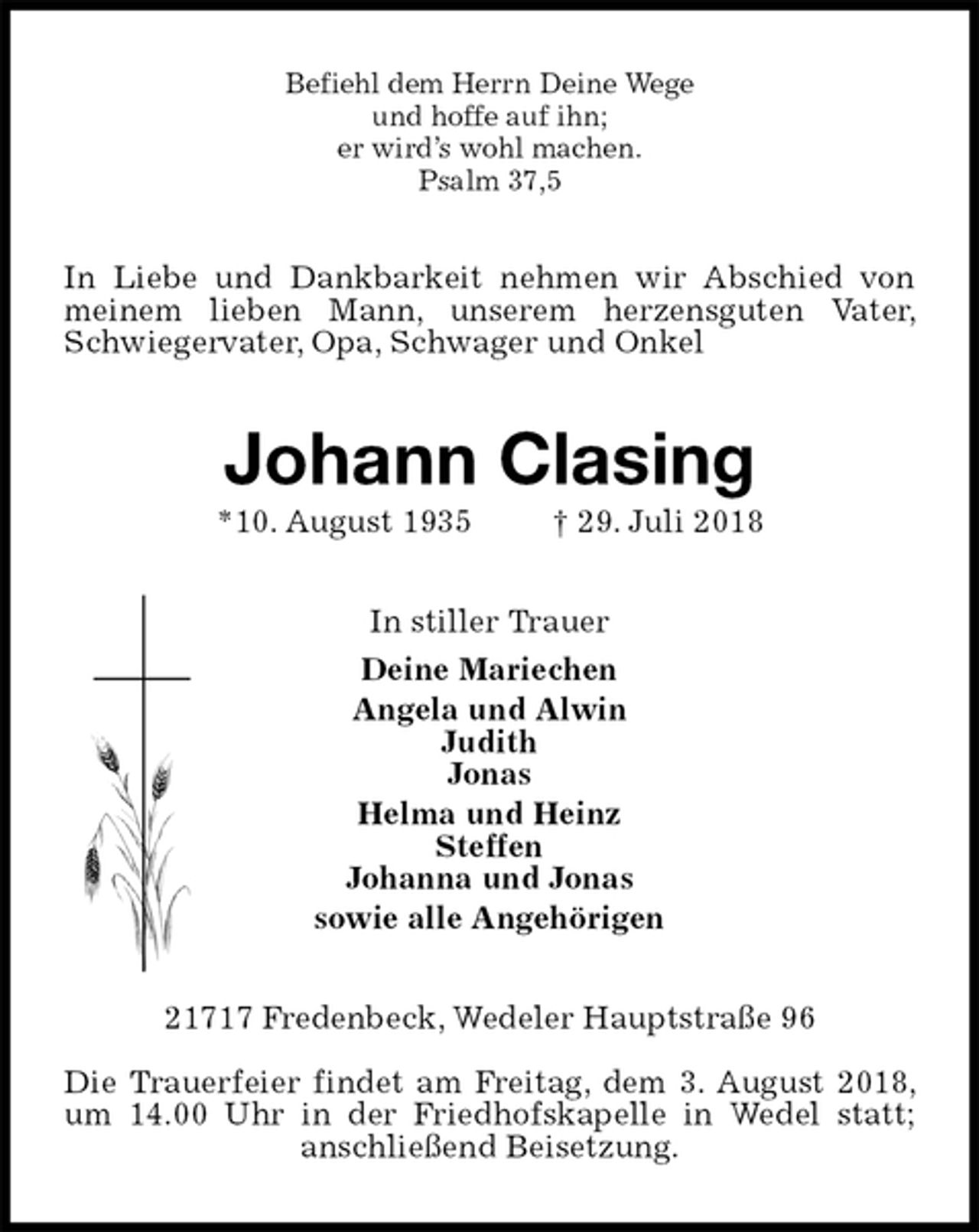 <p>Befiehl dem Herrn Deine Wege<br />und hoffe auf ihn;<br />er wird’s wohl machen.<br />Psalm 37,5<br />In Liebe und Dankbarkeit nehmen wir Abschied von meinem lieben Mann, unserem herzensguten Vater, Schwiegervater, Opa, Schwager und Onkel<br />Johann Clasing<br />*10. August 1935 † 29. Juli 2018<br />In stiller Trauer<br />Deine Mariechen<br />Angela und Alwin<br />Judith<br />Jonas<br />Helma und Heinz<br />Steffen<br />Johanna und Jonas<br />sowie alle Angehörigen<br />21717 Fredenbeck, Wedeler Hauptstraße 96</p><p>Die Trauerfeier findet am Freitag, dem 3. August 2018, um 14.00 Uhr in der Friedhofskapelle in Wedel statt; anschließend Beisetzung.</p>