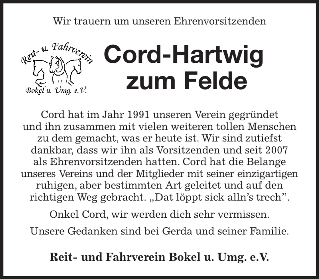 <p>Wir trauern um unseren Ehrenvorsitzenden<br />Cord-Hartwig<br />zum Felde<br />Cord hat im Jahr 1991 unseren Verein gegründet<br />und ihn zusammen mit vielen weiteren tollen Menschen zu dem gemacht, was er heute ist. Wir sind zutiefst<br />dankbar, dass wir ihn als Vorsitzenden und seit 2007<br />als Ehrenvorsitzenden hatten. Cord hat die Belange<br />unseres Vereins und der Mitglieder mit seiner einzigartigen<br />ruhigen, aber bestimmten Art geleitet und auf den<br />richtigen Weg gebracht. „Dat löppt sick alln's trech”. Onkel Cord, wir werden dich sehr vermissen.<br />Unsere Gedanken sind bei Gerda und seiner Familie.<br />Reit- und Fahrverein Bokel u. Umg. e.V.</p>