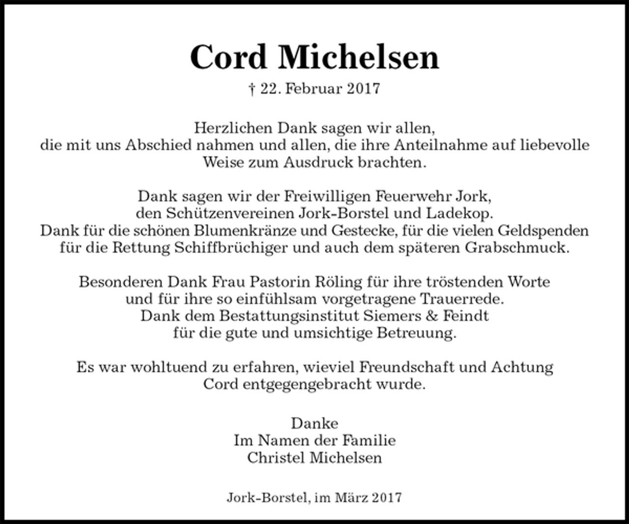 <p>Cord Michelsen<br />† 22. Februar 2017</p><p>Herzlichen Dank sagen wir allen,<br />die mit uns Abschied nahmen und allen, die ihre Anteilnahme auf liebevolle<br />Weise zum Ausdruck brachten.</p><p>Dank sagen wir der Freiwilligen Feuerwehr Jork,<br />den Schützenvereinen Jork-Borstel und Ladekop.<br />Dank für die schönen Blumenkränze und Gestecke, für die vielen Geldspenden<br />für die Rettung Schiffbrüchiger und auch dem späteren Grabschmuck.</p><p>Besonderen Dank Frau Pastorin Röling für ihre tröstenden Worte<br />und für ihre so einfühlsam vorgetragene Trauerrede.<br />Dank dem Bestattungsinstitut Siemers &amp; Feindt<br />für die gute und umsichtige Betreuung.</p><p>Es war wohltuend zu erfahren, wieviel Freundschaft und Achtung<br />Cord entgegengebracht wurde.</p><p>Danke<br />Im Namen der Familie<br />Christel Michelsen</p><p>Jork-Borstel, im März 2017</p>