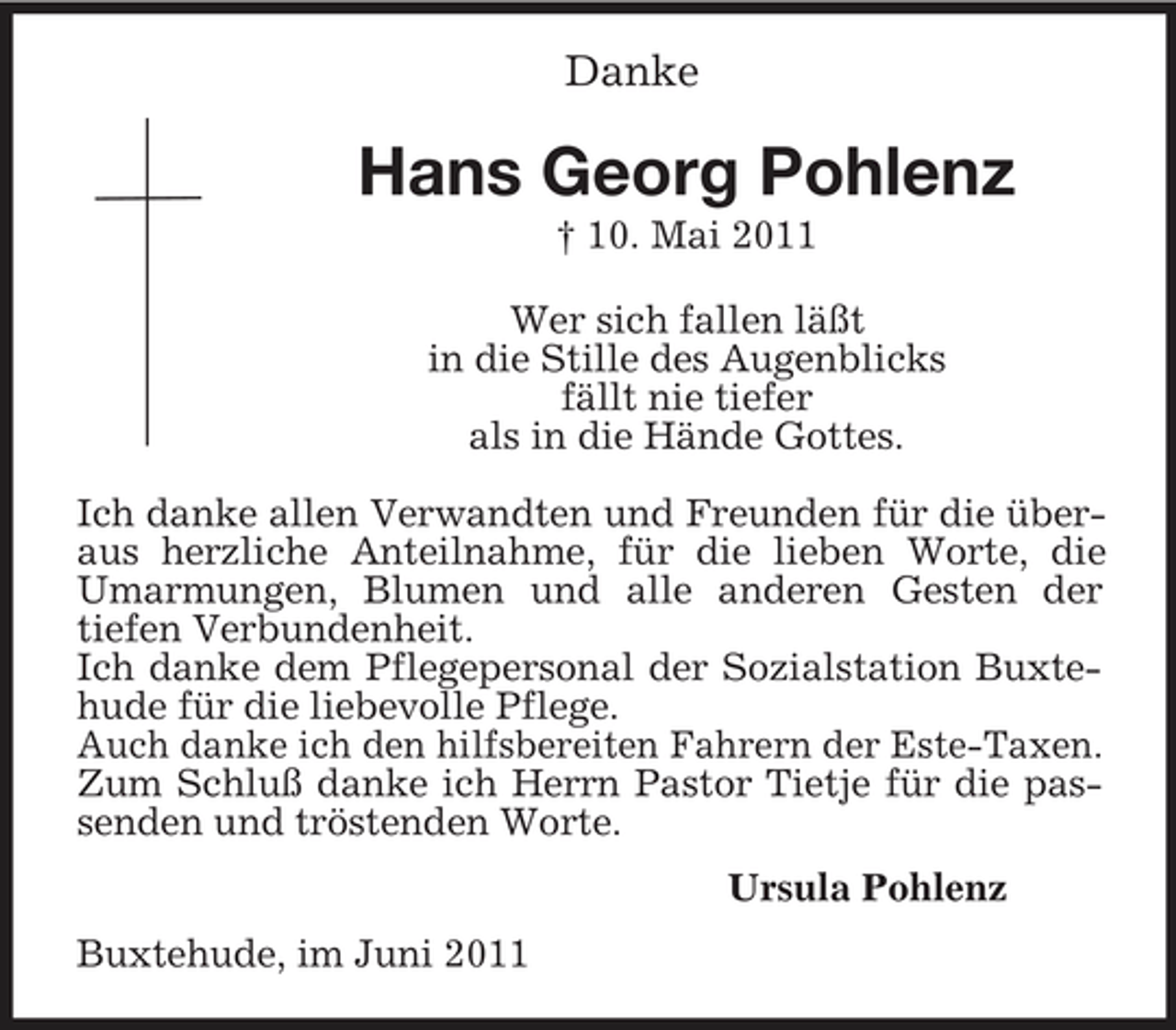 <p>Danke<br />Hans Georg Pohlenz<br />† 10. Mai 2011<br />Wer sich fallen läßt<br />in die Stille des Augenblicks<br />fällt nie tiefer<br />als in die Hände Gottes.</p><p>Ich danke allen Verwandten und Freunden für die überaus herzliche Anteilnahme, für die lieben Worte, die Umarmungen, Blumen und alle anderen Gesten der<br />tiefen Verbundenheit.<br />Ich danke dem Pflegepersonal der Sozialstation Buxtehude für die liebevolle Pflege.<br />Auch danke ich den hilfsbereiten Fahrern der Este-Taxen.<br />Zum Schluß danke ich Herrn Pastor Tietje für die passenden und tröstenden Worte.<br />Ursula Pohlenz<br />Buxtehude, im Juni 2011</p>